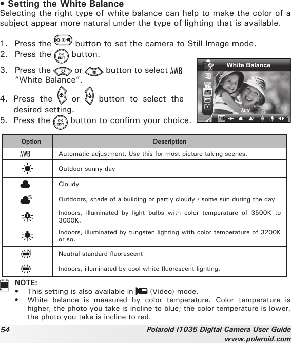 54 Polaroid i1035 Digital Camera User Guidewww.polaroid.com• Setting the White BalanceSelecting the right type of white balance can help to make the color of a subject appear more natural under the type of lighting that is available.1.  Press the   button to set the camera to Still Image mode.2.  Press the   button.3.  Press the   or   button to select   “White Balance”.White BalanceAuto4.  Press  the    or    button  to  select  the desired setting.5.  Press the   button to confirm your choice.Option DescriptionAutomatic adjustment. Use this for most picture taking scenes.Outdoor sunny dayCloudyOutdoors, shade of a building or partly cloudy / some sun during the dayIndoors,  illuminated  by  light  bulbs  with  color  temperature  of  3500K  to 3000K.Indoors, illuminated by tungsten lighting with color temperature of 3200K or so.Neutral standard uorescentIndoors, illuminated by cool white uorescent lighting.   NOTE:•  This setting is also available in   (Video) mode. •  White  balance  is  measured  by  color  temperature.  Color  temperature  is higher, the photo you take is incline to blue; the color temperature is lower, the photo you take is incline to red.