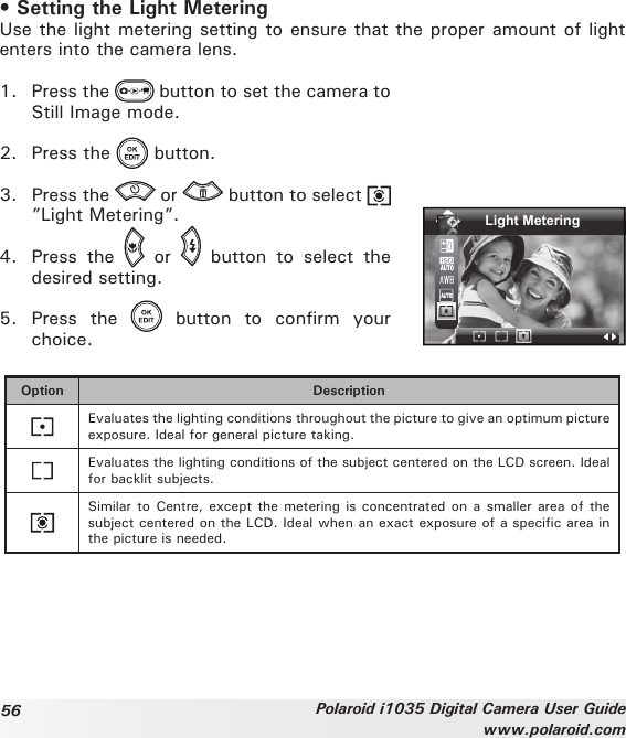 56 Polaroid i1035 Digital Camera User Guidewww.polaroid.com• Setting the Light Metering Use the light metering setting to ensure that the proper amount of light enters into the camera lens.1.  Press the   button to set the camera to Still Image mode.2.  Press the   button.3.  Press the   or   button to select ”Light Metering”.4.  Press  the    or    button  to  select  the desired setting.5.  Press  the    button  to  confirm  your choice.Light MeteringOption DescriptionEvaluates the lighting conditions throughout the picture to give an optimum picture exposure. Ideal for general picture taking.Evaluates the lighting conditions of the subject centered on the LCD screen. Ideal for backlit subjects. Similar to Centre, except  the  metering is concentrated on a smaller area  of  the subject centered on the LCD. Ideal when an exact exposure of a specic area in the picture is needed.