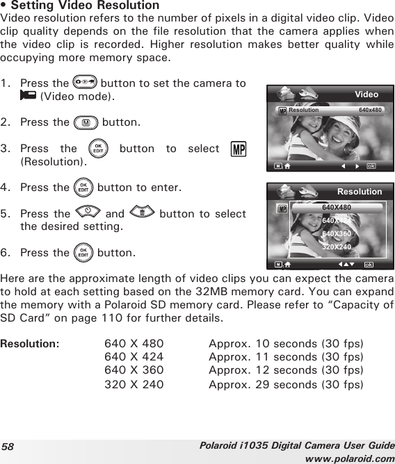 58 Polaroid i1035 Digital Camera User Guidewww.polaroid.com• Setting Video ResolutionVideo resolution refers to the number of pixels in a digital video clip. Video clip quality depends on the file resolution that the camera applies when the  video clip is recorded. Higher  resolution  makes  better  quality  while occupying more memory space.1.  Press the   button to set the camera to  (Video mode).2.  Press the   button.3.  Press  the    button  to  select   (Resolution).4.  Press the   button to enter.5.  Press the   and   button to select the desired setting.6.  Press the   button.VideoResolution                         640x480Resolution640X480640X424640X360320X240Here are the approximate length of video clips you can expect the camera to hold at each setting based on the 32MB memory card. You can expand the memory with a Polaroid SD memory card. Please refer to “Capacity of SD Card” on page 110 for further details.Resolution:  640 X 480  Approx. 10 seconds (30 fps)      640 X 424   Approx. 11 seconds (30 fps)      640 X 360   Approx. 12 seconds (30 fps)      320 X 240  Approx. 29 seconds (30 fps) 