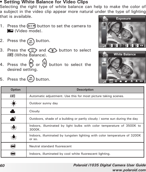 60 Polaroid i1035 Digital Camera User Guidewww.polaroid.com• Setting White Balance for Video ClipsSelecting the right type of white balance can help to make the color of a subject in the video clip appear more natural under the type of lighting that is available. 1.  Press the   button to set the camera to  (Video mode).2.  Press the   button.3.  Press the   and   button to select  (White Balance).4.  Press  the    or    button  to  select  the desired setting.ExposureWhite BalanceAuto5.  Press the   button.Option DescriptionAutomatic adjustment. Use this for most picture taking scenes.Outdoor sunny dayCloudyOutdoors, shade of a building or partly cloudy / some sun during the dayIndoors,  illuminated  by  light  bulbs  with  color  temperature  of  3500K  to 3000K.Indoors, illuminated by tungsten lighting with color temperature of 3200K or so.Neutral standard uorescentIndoors, illuminated by cool white uorescent lighting.