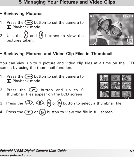 61Polaroid i1035 Digital Camera User Guidewww.polaroid.com5 Managing Your Pictures and Video Clips• Reviewing Pictures 1.  Press the   button to set the camera to  Playback mode.2.  Use  the    and    buttons  to  view  the pictures taken. • Reviewing Pictures and Video Clip Files in ThumbnailYou can view up to 9 picture and video clip files at a time on the LCD screen by using the thumbnail function. 4/121.  Press the   button to set the camera to  Playback mode.2.  Press  the    button  and  up  to  9 thumbnail files appear on the LCD screen.3.  Press the  ,  ,   or   button to select a thumbnail file.4.  Press the   or   button to view the file in full screen.