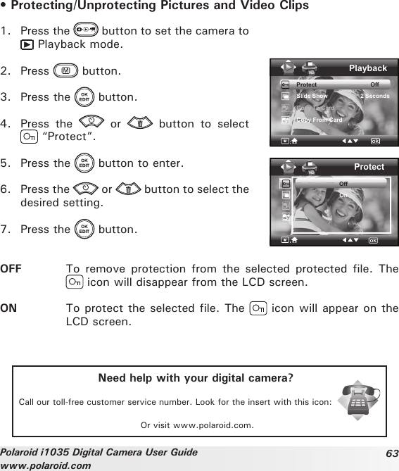 63Polaroid i1035 Digital Camera User Guidewww.polaroid.com• Protecting/Unprotecting Pictures and Video Clips1.  Press the   button to set the camera to  Playback mode.2.  Press   button.3.  Press the   button.4.  Press  the    or    button  to  select  “Protect”.5.  Press the   button to enter.6.  Press the   or   button to select the desired setting.7.  Press the   button.PlaybackProtect                                 OffSlide Show                    2 SecondsCopy To CardCopy From CardProtectOffOnOFF  To  remove  protection  from  the  selected  protected  file.  The  icon will disappear from the LCD screen.ON  To protect the selected file. The   icon will appear on the LCD screen. Need help with your digital camera?Call our toll-free customer service number. Look for the insert with this icon:Or visit www.polaroid.com.