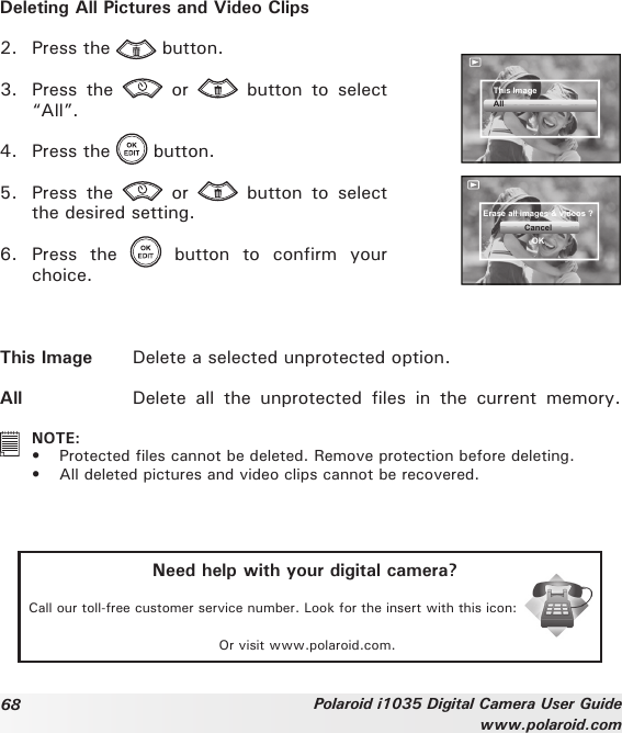 68 Polaroid i1035 Digital Camera User Guidewww.polaroid.comDeleting All Pictures and Video Clips2.  Press the   button.3.  Press  the    or    button  to  select “All”.4.  Press the   button.5.  Press  the    or    button  to  select the desired setting.6.  Press  the    button  to  confirm  your choice.This ImageAllErase all images &amp; videos ?CancelOKThis Image  Delete a selected unprotected option.All  Delete  all  the  unprotected  files  in  the  current  memory.   NOTE:•  Protected les cannot be deleted. Remove protection before deleting.•  All deleted pictures and video clips cannot be recovered.Need help with your digital camera?Call our toll-free customer service number. Look for the insert with this icon:Or visit www.polaroid.com.