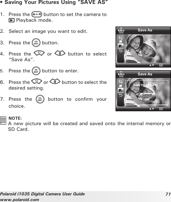 71Polaroid i1035 Digital Camera User Guidewww.polaroid.com• Saving Your Pictures Using “SAVE AS”1.  Press the   button to set the camera to  Playback mode.2.  Select an image you want to edit. 3.  Press the   button.4.  Press  the    or    button  to  select “Save As”.5.  Press the   button to enter.6.  Press the   or   button to select the desired setting.7.  Press  the    button  to  confirm  your choice.Save AsSave AsSave the image to ...CancelOK  NOTE:A new picture will be created and saved onto the internal memory or SD Card.