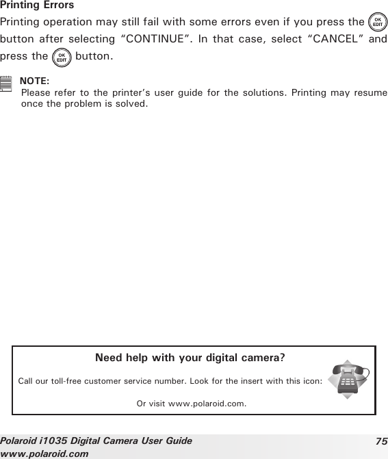 75Polaroid i1035 Digital Camera User Guidewww.polaroid.comPrinting ErrorsPrinting operation may still fail with some errors even if you press the   button after selecting “CONTINUE”. In that case, select “CANCEL” and press the   button.  NOTE: Please refer to the printer’s user guide for the solutions. Printing may resume once the problem is solved.Need help with your digital camera?Call our toll-free customer service number. Look for the insert with this icon:Or visit www.polaroid.com.