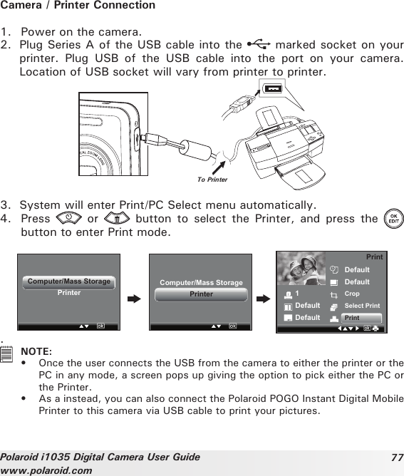 77Polaroid i1035 Digital Camera User Guidewww.polaroid.comCamera / Printer Connection1.  Power on the camera.2.  Plug Series A of the USB cable into the   marked socket on your printer.  Plug  USB  of  the  USB  cable  into  the  port  on  your  camera. Location of USB socket will vary from printer to printer.To Printer3.  System will enter Print/PC Select menu automatically.4.  Press    or   button to  select  the  Printer,  and  press  the   button to enter Print mode.Computer/Mass StoragePrinter 1DefaultDefaultDefaultDefaultCropSelect PrintPrintPrintComputer/Mass StoragePrinter.   NOTE:•  Once the user connects the USB from the camera to either the printer or the PC in any mode, a screen pops up giving the option to pick either the PC or the Printer.•  As a instead, you can also connect the Polaroid POGO Instant Digital Mobile Printer to this camera via USB cable to print your pictures. 