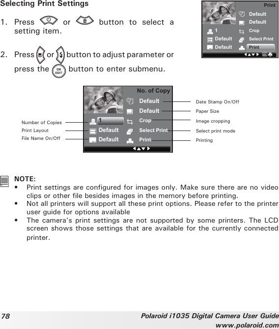 78 Polaroid i1035 Digital Camera User Guidewww.polaroid.comSelecting Print Settings1.  Press    or    button  to  select  a setting item. 1DefaultDefaultDefaultDefaultCropSelect PrintPrintPrint2.  Press   or   button to adjust parameter or press the   button to enter submenu. No. of CopyDefaultDefaultCropSelect PrintPrint1DefaultDefaultDate Stamp On/OffPaper SizeImage croppingSelect print modePrintingNumber of CopiesPrint LayoutFile Name On/Off   NOTE:•  Print settings are congured for images only. Make sure there are no video clips or other le besides images in the memory before printing.•  Not all printers will support all these print options. Please refer to the printer user guide for options available•  The camera’s print  settings are not supported by  some printers. The LCD screen shows those settings that are available for the currently connected printer.