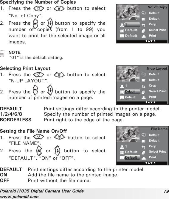 79Polaroid i1035 Digital Camera User Guidewww.polaroid.comSpecifying the Number of Copies1.  Press  the    or    button  to  select “No. of Copy”.2.  Press  the    or    button  to  specify  the number  of  copies  (from  1  to  99)  you want to print for the selected image or all images.No. of CopyDefaultDefaultCropSelect PrintPrint1DefaultDefault   NOTE:  “01” is the default setting.Selecting Print Layout1.  Press  the    or    button  to  select “N-UP LAYOUT”.2.  Press  the    or    button  to  specify  the number of printed images on a page. N-up LayoutDefaultDefaultCropSelect PrintPrint1DefaultDefaultDEFAULT  Print settings differ according to the printer model. 1/2/4/6/8  Specify the number of printed images on a page. BORDERLESS  Print right to the edge of the page. Setting the File Name On/Off1.  Press  the    or    button  to  select “FILE NAME”.2.  Press  the    or    button  to  select “DEFAULT”, “ON” or “OFF”.File NameDefaultDefaultCropSelect PrintPrint1DefaultDefaultDEFAULT  Print settings differ according to the printer model.ON  Add the file name to the printed image.OFF  Print without the file name.