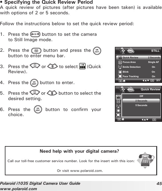 45Polaroid i1035 Digital Camera User Guidewww.polaroid.com• Specifying the Quick Review PeriodA quick review  of pictures (after  pictures have been  taken) is available with options of 2 or 5 seconds.Follow the instructions below to set the quick review period:1.  Press the   button to set the camera   to Still Image mode.2.  Press the   button  and press  the   button to enter menu bar.3.  Press the   or   to select   (Quick Review).4.  Press the   button to enter.5.  Press the   or   button to select the desired setting. 6.  Press  the    button  to  confirm  your choice.STILLQuick Review               2 SecondsFocus Area                   Single AFSmile Detection                 OnBlink                                   OnFace Tracking                    On2/3Quick ReviewOff2 Seconds5 SecondsNeed help with your digital camera?Call our toll-free customer service number. Look for the insert with this icon:Or visit www.polaroid.com.