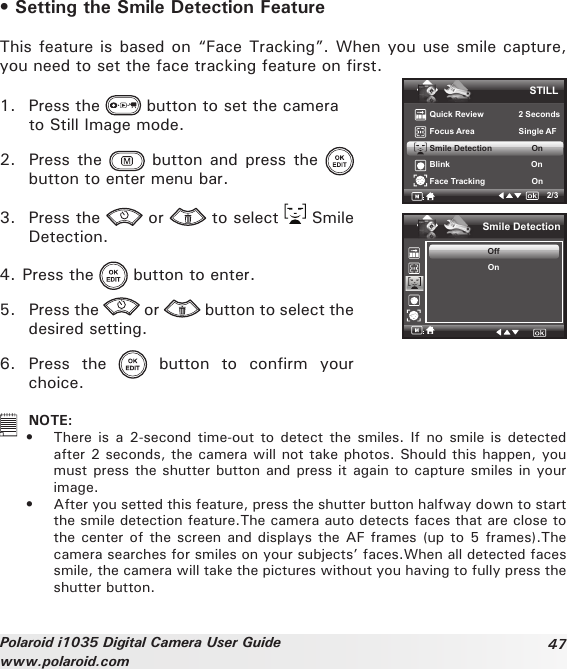 47Polaroid i1035 Digital Camera User Guidewww.polaroid.com• Setting the Smile Detection FeatureThis feature is based on “Face Tracking”. When you use smile capture, you need to set the face tracking feature on rst.1.  Press the   button to set the camera   to Still Image mode.2.  Press the   button  and press  the   button to enter menu bar.3.  Press the   or   to select   Smile Detection.STILLQuick Review               2 SecondsFocus Area                   Single AFSmile Detection                 OnBlink                                   OnFace Tracking                    On2/3Smile DetectionOffOn4. Press the   button to enter.5.  Press the   or   button to select the desired setting. 6.  Press  the    button  to  confirm  your choice.  NOTE:•  There is a  2-second time-out to detect the  smiles. If no smile is  detected after 2 seconds, the camera will not take photos. Should this happen, you must press the shutter button and press it again to capture smiles in your image.•  After you setted this feature, press the shutter button halfway down to start the smile detection feature.The camera auto detects faces that are close to the center of the screen and displays the AF frames (up to 5 frames).The camera searches for smiles on your subjects’ faces.When all detected faces smile, the camera will take the pictures without you having to fully press the shutter button.