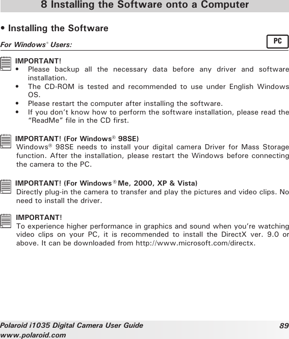 89Polaroid i1035 Digital Camera User Guidewww.polaroid.com 8 Installing the Software onto a Computer• Installing the SoftwareFor Windows® Users:  PC  IMPORTANT!•  Please  backup  all  the  necessary  data  before  any  driver  and  software installation. •  The  CD-ROM  is  tested  and  recommended  to  use  under  English  Windows OS. •  Please restart the computer after installing the software.•  If you don’t know how to perform the software installation, please read the “ReadMe” le in the CD rst.  IMPORTANT! (For Windows® 98SE)  Windows® 98SE needs to install  your digital camera Driver for  Mass Storage function. After the installation, please restart the Windows before connecting the camera to the PC.   IMPORTANT! (For Windows® Me, 2000, XP &amp; Vista)  Directly plug-in the camera to transfer and play the pictures and video clips. No need to install the driver.   IMPORTANT!   To experience higher performance in graphics and sound when you’re watching video  clips  on  your  PC,  it  is  recommended  to  install  the  DirectX  ver.  9.0  or above. It can be downloaded from http://www.microsoft.com/directx.