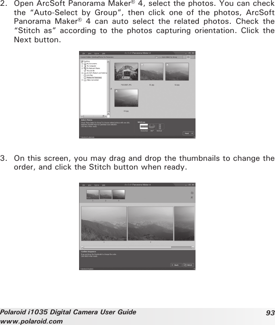 93Polaroid i1035 Digital Camera User Guidewww.polaroid.com2.  Open ArcSoft Panorama Maker® 4, select the photos. You can check the  “Auto-Select  by  Group”,  then  click  one  of  the  photos,  ArcSoft Panorama  Maker®  4  can  auto  select  the  related  photos.  Check  the “Stitch as”  according to  the photos  capturing orientation.  Click  the Next button.3.  On this screen, you may drag and drop the thumbnails to change the order, and click the Stitch button when ready.