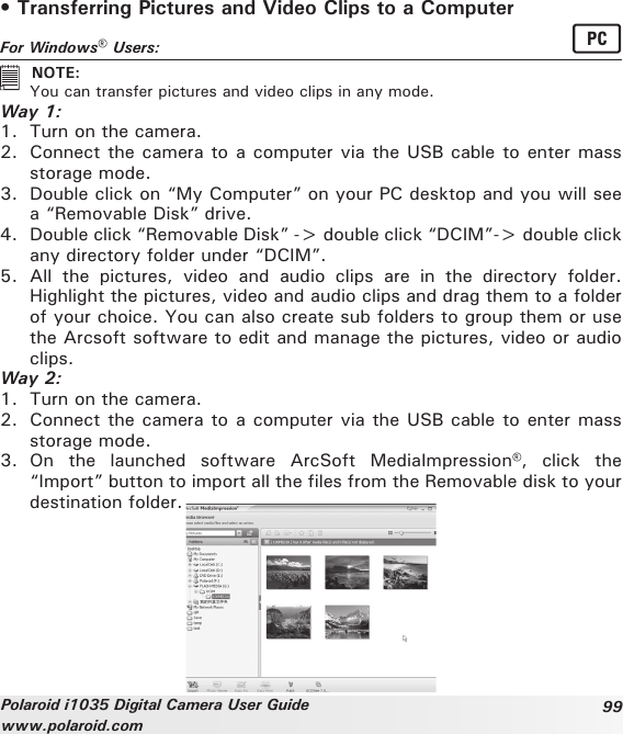 99Polaroid i1035 Digital Camera User Guidewww.polaroid.com• Transferring Pictures and Video Clips to a ComputerFor Windows® Users:  PC   NOTE:   You can transfer pictures and video clips in any mode.Way 1:1.  Turn on the camera.2.  Connect the camera to a computer via the USB cable to enter mass storage mode.3.  Double click on “My Computer” on your PC desktop and you will see a “Removable Disk” drive.4.  Double click “Removable Disk” -&gt; double click “DCIM”-&gt; double click any directory folder under “DCIM”.5.  All  the  pictures,  video  and  audio  clips  are  in  the  directory  folder. Highlight the pictures, video and audio clips and drag them to a folder of your choice. You can also create sub folders to group them or use the Arcsoft software to edit and manage the pictures, video or audio clips.Way 2:1.  Turn on the camera.2.  Connect the camera to a computer via the USB cable to enter mass storage mode.3.  On  the  launched  software  ArcSoft  MediaImpression®,  click  the “Import” button to import all the files from the Removable disk to your destination folder.