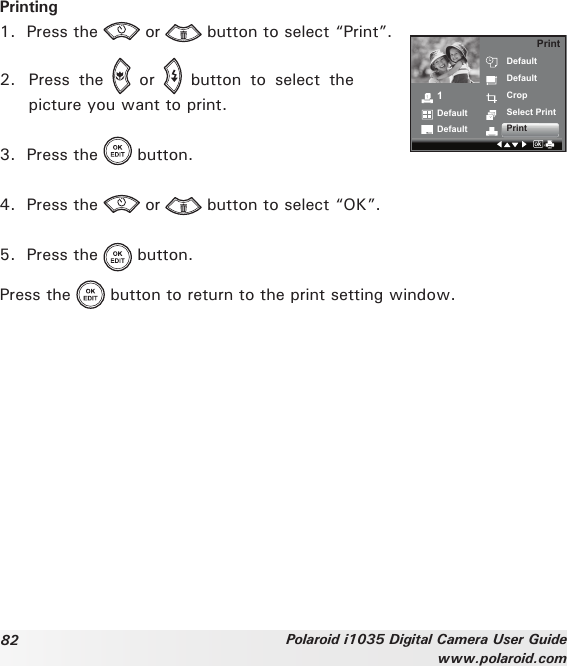 82 Polaroid i1035 Digital Camera User Guidewww.polaroid.comPrinting1.  Press the   or   button to select “Print”. 2.  Press  the    or    button  to  select  the picture you want to print. 1DefaultDefaultDefaultDefaultCropSelect PrintPrintPrint3.  Press the   button. 4.  Press the   or   button to select “OK”. 5.  Press the   button. Press the   button to return to the print setting window.