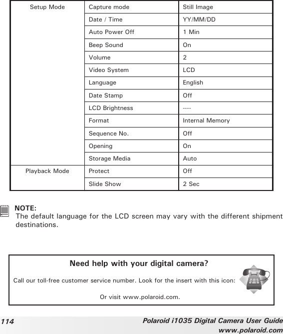 114 Polaroid i1035 Digital Camera User Guidewww.polaroid.comSetup Mode Capture mode Still ImageDate / Time YY/MM/DDAuto Power Off 1 MinBeep Sound OnVolume 2Video System LCDLanguage EnglishDate Stamp OffLCD Brightness ----Format Internal MemorySequence No. OffOpening OnStorage Media AutoPlayback Mode Protect OffSlide Show 2 Sec   NOTE:  The default language for the LCD screen may vary with the different shipment destinations.Need help with your digital camera?Call our toll-free customer service number. Look for the insert with this icon:Or visit www.polaroid.com.
