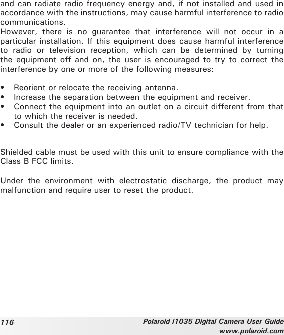 116 Polaroid i1035 Digital Camera User Guidewww.polaroid.comand can radiate radio frequency energy and, if not installed and used in accordance with the instructions, may cause harmful interference to radio communications.However,  there  is  no  guarantee  that  interference  will  not  occur  in  a particular installation. If this equipment does cause harmful interference to  radio  or  television  reception,  which  can  be  determined  by  turning the equipment off and on, the user is encouraged  to  try  to  correct the interference by one or more of the following measures:•  Reorient or relocate the receiving antenna.•  Increase the separation between the equipment and receiver.•  Connect the equipment into an outlet on a circuit different from that to which the receiver is needed.•  Consult the dealer or an experienced radio/TV technician for help.Shielded cable must be used with this unit to ensure compliance with the Class B FCC limits.Under  the  environment  with  electrostatic  discharge,  the  product  may malfunction and require user to reset the product.