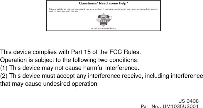 Questions? Need some help?This manual should help you understand your new product. If you have questions, call our customer service help number. Look for the insert with this icon:or visit www.polaroid.com..US 0408Part No.: UM1035US001This device complies with Part 15 of the FCC Rules.Operation is subject to the following two conditions:(1) This device may not cause harmful interference.(2) This device must accept any interference receive, including interferencethat may cause undesired operation