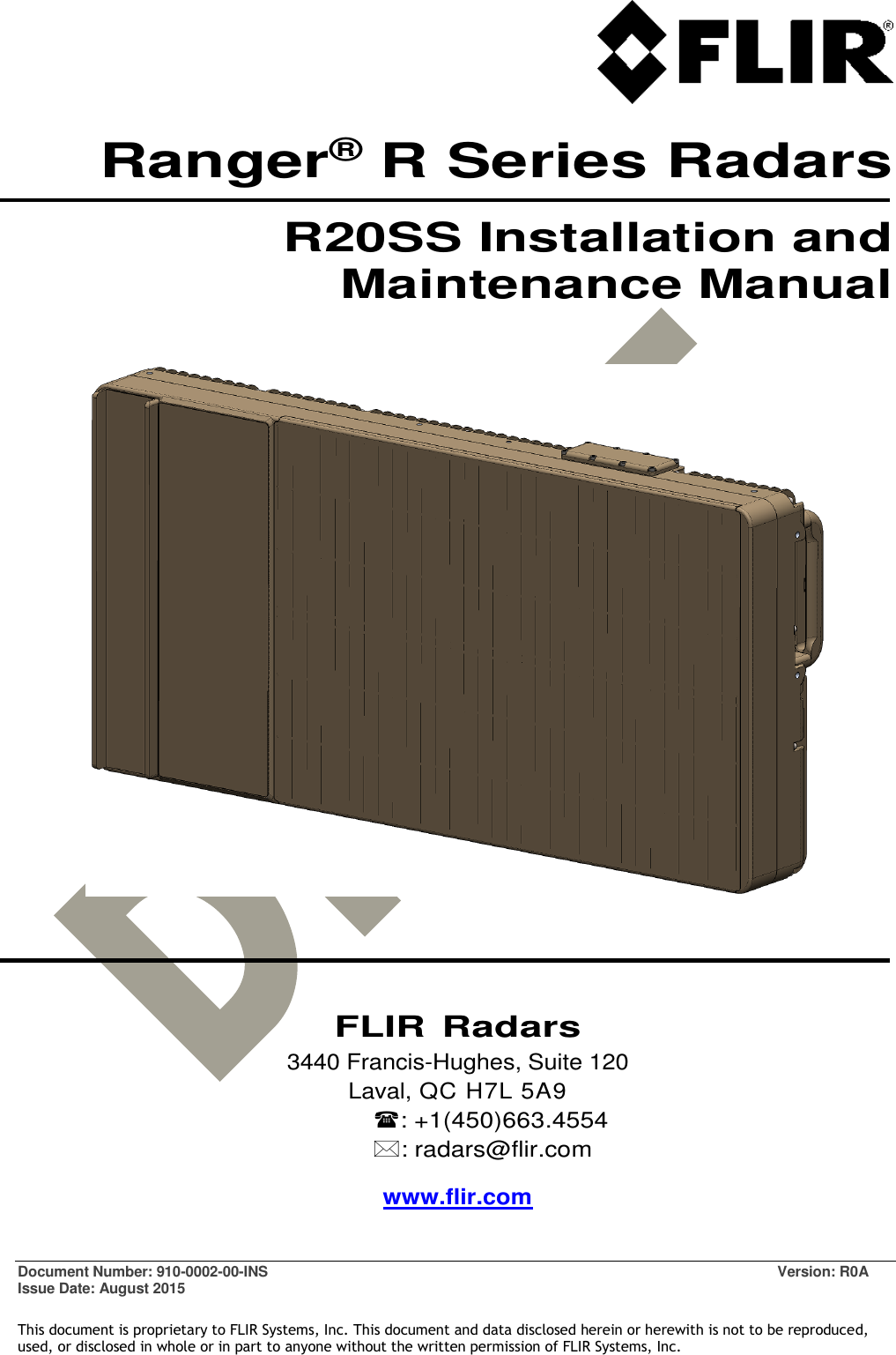   Document Number: 910-0002-00-INS  Version: R0A Issue Date: August 2015  This document is proprietary to FLIR Systems, Inc. This document and data disclosed herein or herewith is not to be reproduced, used, or disclosed in whole or in part to anyone without the written permission of FLIR Systems, Inc. Ranger® R Series Radars R20SS Installation and Maintenance Manual         FLIR Radars 3440 Francis-Hughes, Suite 120 Laval, QC H7L 5A9 : +1(450)663.4554 : radars@flir.com www.flir.com 