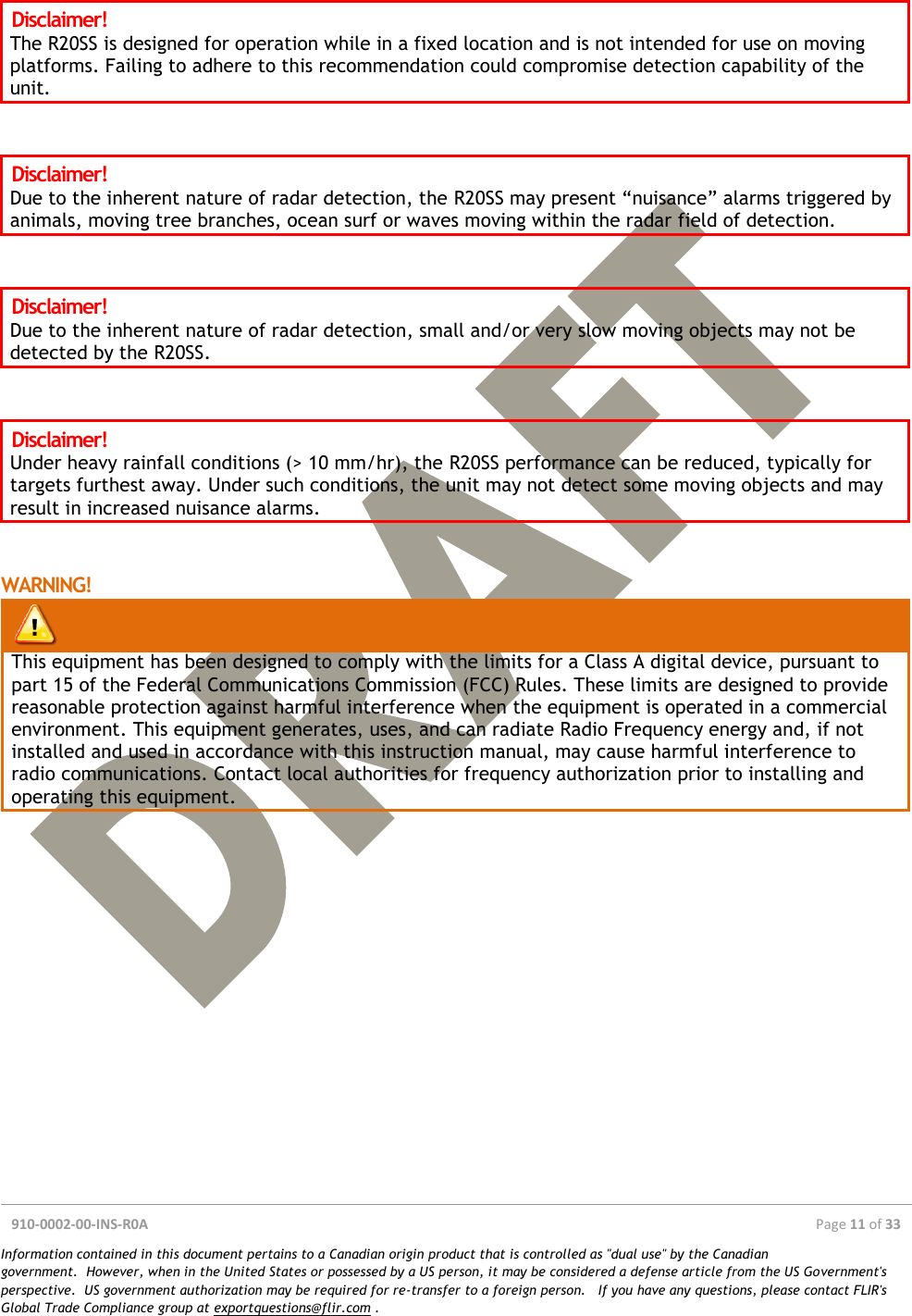  910-0002-00-INS-R0A  Page 11 of 33  Information contained in this document pertains to a Canadian origin product that is controlled as &quot;dual use&quot; by the Canadian government.  However, when in the United States or possessed by a US person, it may be considered a defense article from the US Government&apos;s perspective.  US government authorization may be required for re-transfer to a foreign person.   If you have any questions, please contact FLIR&apos;s Global Trade Compliance group at exportquestions@flir.com .  Disclaimer! The R20SS is designed for operation while in a fixed location and is not intended for use on moving platforms. Failing to adhere to this recommendation could compromise detection capability of the unit.   Disclaimer! Due to the inherent nature of radar detection, the R20SS may present “nuisance” alarms triggered by animals, moving tree branches, ocean surf or waves moving within the radar field of detection.    Disclaimer! Due to the inherent nature of radar detection, small and/or very slow moving objects may not be detected by the R20SS.   Disclaimer! Under heavy rainfall conditions (&gt; 10 mm/hr), the R20SS performance can be reduced, typically for targets furthest away. Under such conditions, the unit may not detect some moving objects and may result in increased nuisance alarms.   WARNING!   This equipment has been designed to comply with the limits for a Class A digital device, pursuant to part 15 of the Federal Communications Commission (FCC) Rules. These limits are designed to provide reasonable protection against harmful interference when the equipment is operated in a commercial environment. This equipment generates, uses, and can radiate Radio Frequency energy and, if not installed and used in accordance with this instruction manual, may cause harmful interference to radio communications. Contact local authorities for frequency authorization prior to installing and operating this equipment.     