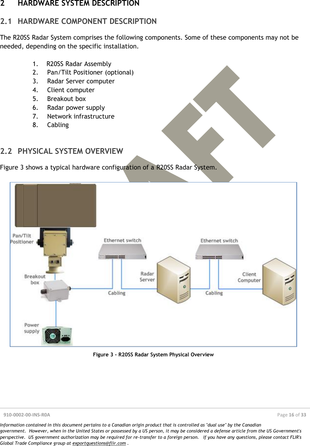  910-0002-00-INS-R0A  Page 16 of 33  Information contained in this document pertains to a Canadian origin product that is controlled as &quot;dual use&quot; by the Canadian government.  However, when in the United States or possessed by a US person, it may be considered a defense article from the US Government&apos;s perspective.  US government authorization may be required for re-transfer to a foreign person.   If you have any questions, please contact FLIR&apos;s Global Trade Compliance group at exportquestions@flir.com .  2 HARDWARE SYSTEM DESCRIPTION 2.1 HARDWARE COMPONENT DESCRIPTION The R20SS Radar System comprises the following components. Some of these components may not be needed, depending on the specific installation.  1. R20SS Radar Assembly 2. Pan/Tilt Positioner (optional) 3. Radar Server computer 4. Client computer 5. Breakout box 6. Radar power supply 7. Network infrastructure 8. Cabling  2.2 PHYSICAL SYSTEM OVERVIEW Figure 3 shows a typical hardware configuration of a R20SS Radar System.   Figure 3 - R20SS Radar System Physical Overview   