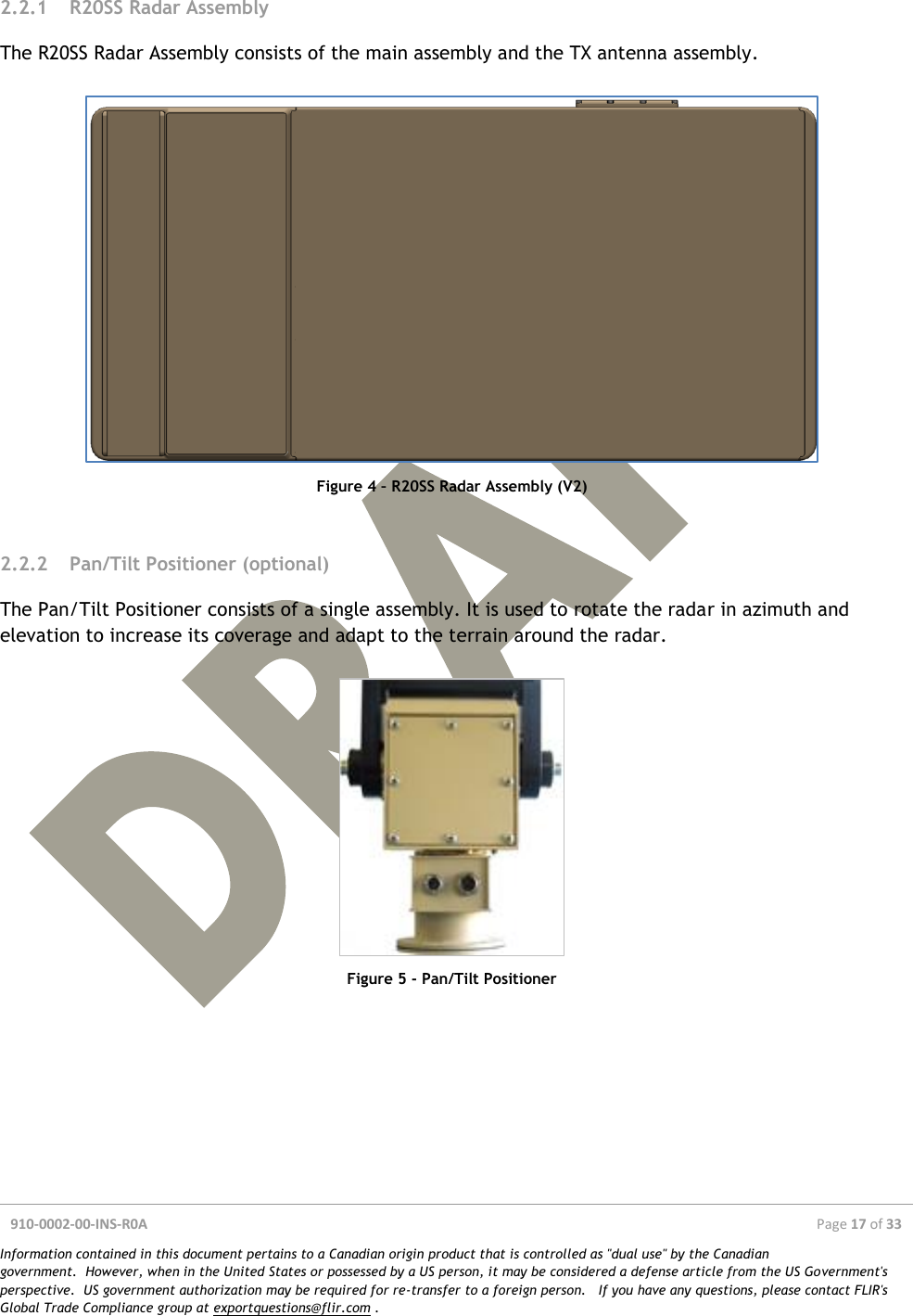  910-0002-00-INS-R0A  Page 17 of 33  Information contained in this document pertains to a Canadian origin product that is controlled as &quot;dual use&quot; by the Canadian government.  However, when in the United States or possessed by a US person, it may be considered a defense article from the US Government&apos;s perspective.  US government authorization may be required for re-transfer to a foreign person.   If you have any questions, please contact FLIR&apos;s Global Trade Compliance group at exportquestions@flir.com .  2.2.1 R20SS Radar Assembly The R20SS Radar Assembly consists of the main assembly and the TX antenna assembly.   Figure 4 – R20SS Radar Assembly (V2)  2.2.2 Pan/Tilt Positioner (optional) The Pan/Tilt Positioner consists of a single assembly. It is used to rotate the radar in azimuth and elevation to increase its coverage and adapt to the terrain around the radar.   Figure 5 - Pan/Tilt Positioner     