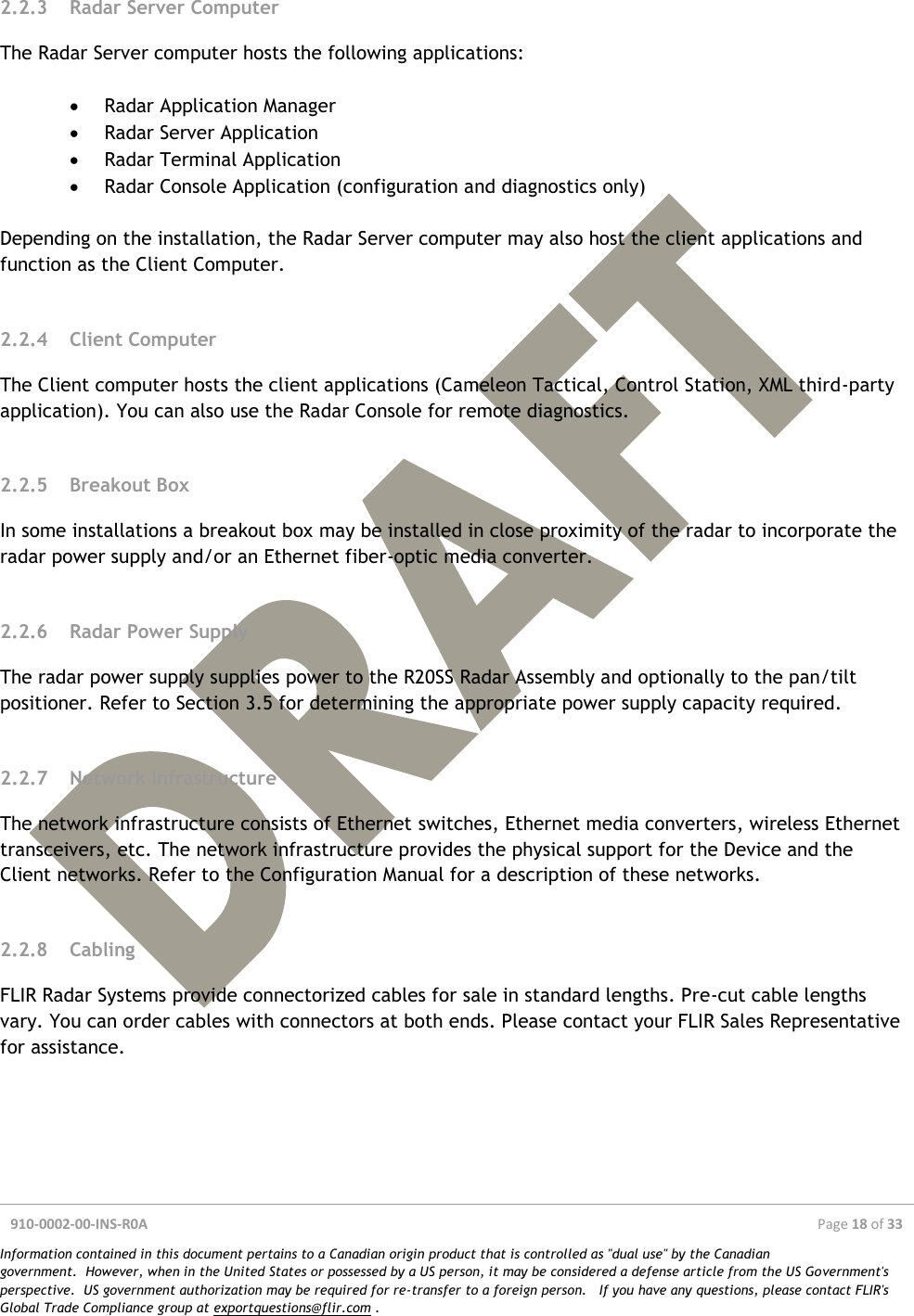  910-0002-00-INS-R0A  Page 18 of 33  Information contained in this document pertains to a Canadian origin product that is controlled as &quot;dual use&quot; by the Canadian government.  However, when in the United States or possessed by a US person, it may be considered a defense article from the US Government&apos;s perspective.  US government authorization may be required for re-transfer to a foreign person.   If you have any questions, please contact FLIR&apos;s Global Trade Compliance group at exportquestions@flir.com .  2.2.3 Radar Server Computer The Radar Server computer hosts the following applications:   Radar Application Manager  Radar Server Application  Radar Terminal Application  Radar Console Application (configuration and diagnostics only)  Depending on the installation, the Radar Server computer may also host the client applications and function as the Client Computer.  2.2.4 Client Computer The Client computer hosts the client applications (Cameleon Tactical, Control Station, XML third-party application). You can also use the Radar Console for remote diagnostics.  2.2.5 Breakout Box In some installations a breakout box may be installed in close proximity of the radar to incorporate the radar power supply and/or an Ethernet fiber-optic media converter.  2.2.6 Radar Power Supply The radar power supply supplies power to the R20SS Radar Assembly and optionally to the pan/tilt positioner. Refer to Section 3.5 for determining the appropriate power supply capacity required.  2.2.7 Network Infrastructure The network infrastructure consists of Ethernet switches, Ethernet media converters, wireless Ethernet transceivers, etc. The network infrastructure provides the physical support for the Device and the Client networks. Refer to the Configuration Manual for a description of these networks.  2.2.8 Cabling FLIR Radar Systems provide connectorized cables for sale in standard lengths. Pre-cut cable lengths vary. You can order cables with connectors at both ends. Please contact your FLIR Sales Representative for assistance.    