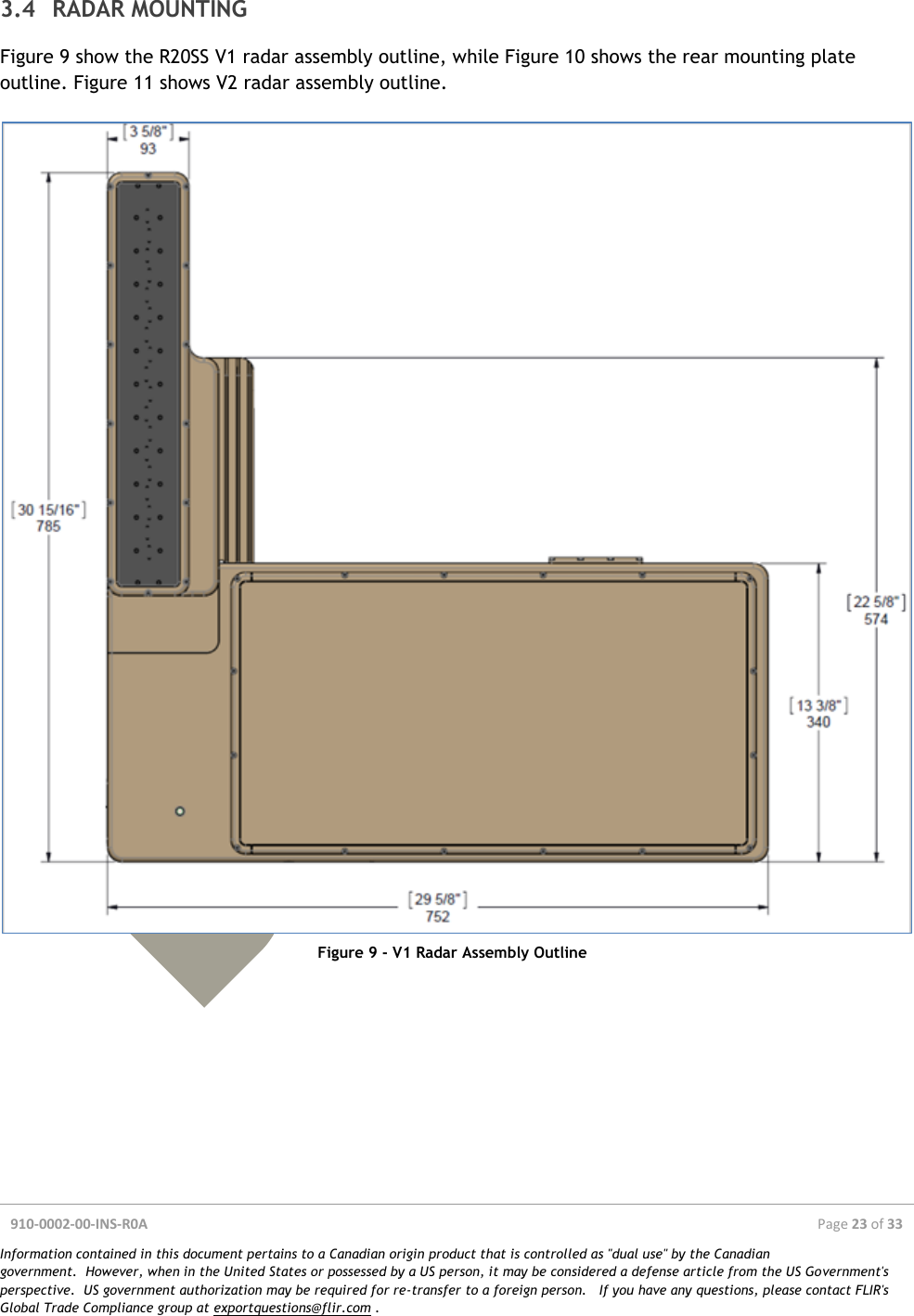  910-0002-00-INS-R0A  Page 23 of 33  Information contained in this document pertains to a Canadian origin product that is controlled as &quot;dual use&quot; by the Canadian government.  However, when in the United States or possessed by a US person, it may be considered a defense article from the US Government&apos;s perspective.  US government authorization may be required for re-transfer to a foreign person.   If you have any questions, please contact FLIR&apos;s Global Trade Compliance group at exportquestions@flir.com .  3.4 RADAR MOUNTING Figure 9 show the R20SS V1 radar assembly outline, while Figure 10 shows the rear mounting plate outline. Figure 11 shows V2 radar assembly outline.   Figure 9 - V1 Radar Assembly Outline    