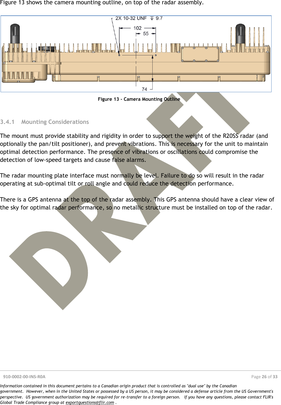  910-0002-00-INS-R0A  Page 26 of 33  Information contained in this document pertains to a Canadian origin product that is controlled as &quot;dual use&quot; by the Canadian government.  However, when in the United States or possessed by a US person, it may be considered a defense article from the US Government&apos;s perspective.  US government authorization may be required for re-transfer to a foreign person.   If you have any questions, please contact FLIR&apos;s Global Trade Compliance group at exportquestions@flir.com .  Figure 13 shows the camera mounting outline, on top of the radar assembly.   Figure 13 - Camera Mounting Outline  3.4.1 Mounting Considerations The mount must provide stability and rigidity in order to support the weight of the R20SS radar (and optionally the pan/tilt positioner), and prevent vibrations. This is necessary for the unit to maintain optimal detection performance. The presence of vibrations or oscillations could compromise the detection of low-speed targets and cause false alarms.  The radar mounting plate interface must normally be level. Failure to do so will result in the radar operating at sub-optimal tilt or roll angle and could reduce the detection performance.  There is a GPS antenna at the top of the radar assembly. This GPS antenna should have a clear view of the sky for optimal radar performance, so no metallic structure must be installed on top of the radar.    