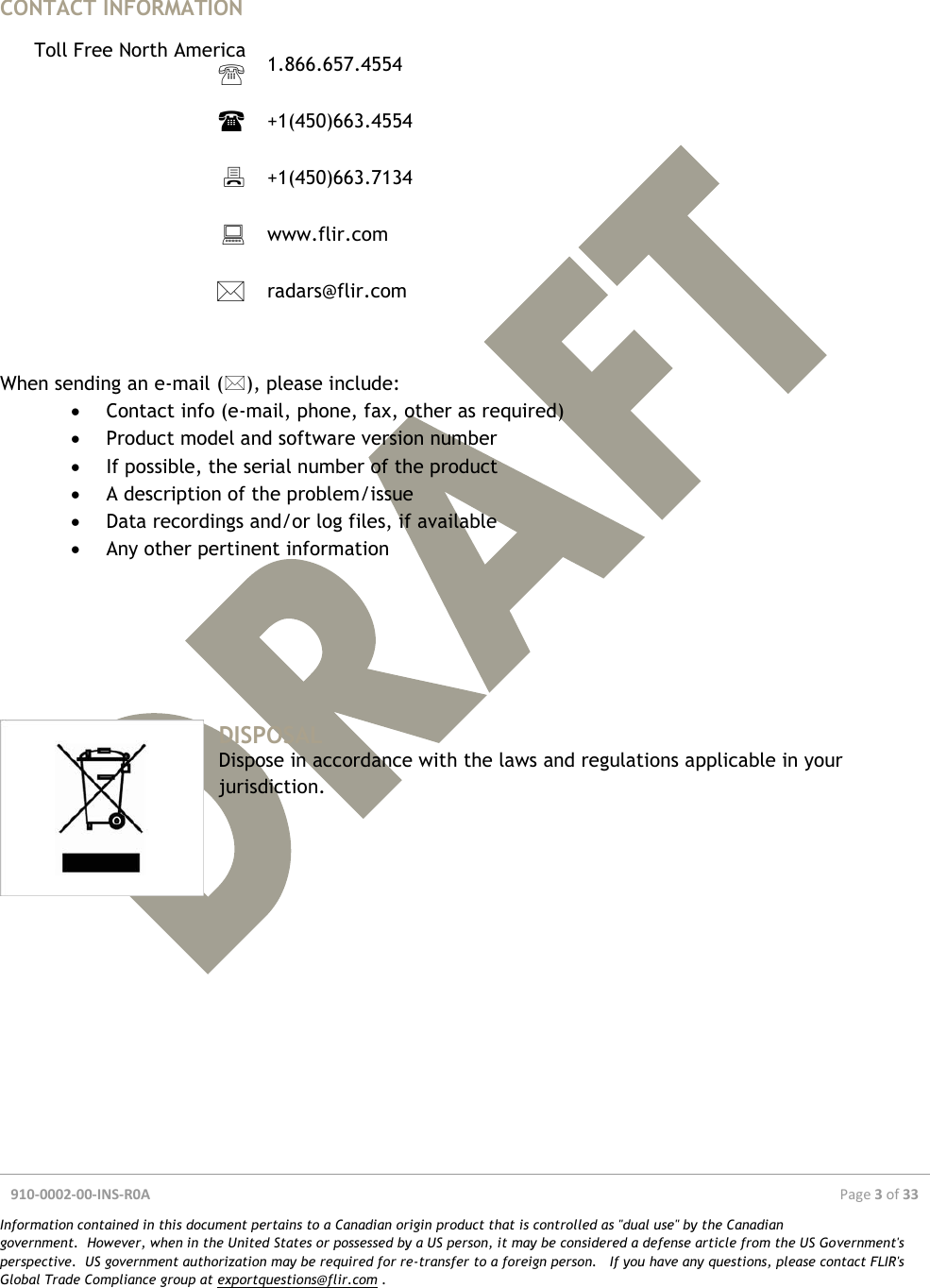  910-0002-00-INS-R0A  Page 3 of 33  Information contained in this document pertains to a Canadian origin product that is controlled as &quot;dual use&quot; by the Canadian government.  However, when in the United States or possessed by a US person, it may be considered a defense article from the US Government&apos;s perspective.  US government authorization may be required for re-transfer to a foreign person.   If you have any questions, please contact FLIR&apos;s Global Trade Compliance group at exportquestions@flir.com .   CONTACT INFORMATION  Toll Free North America  1.866.657.4554   +1(450)663.4554   +1(450)663.7134   www.flir.com   radars@flir.com    When sending an e-mail (), please include:  Contact info (e-mail, phone, fax, other as required)  Product model and software version number  If possible, the serial number of the product  A description of the problem/issue  Data recordings and/or log files, if available  Any other pertinent information       DISPOSAL Dispose in accordance with the laws and regulations applicable in your jurisdiction.    