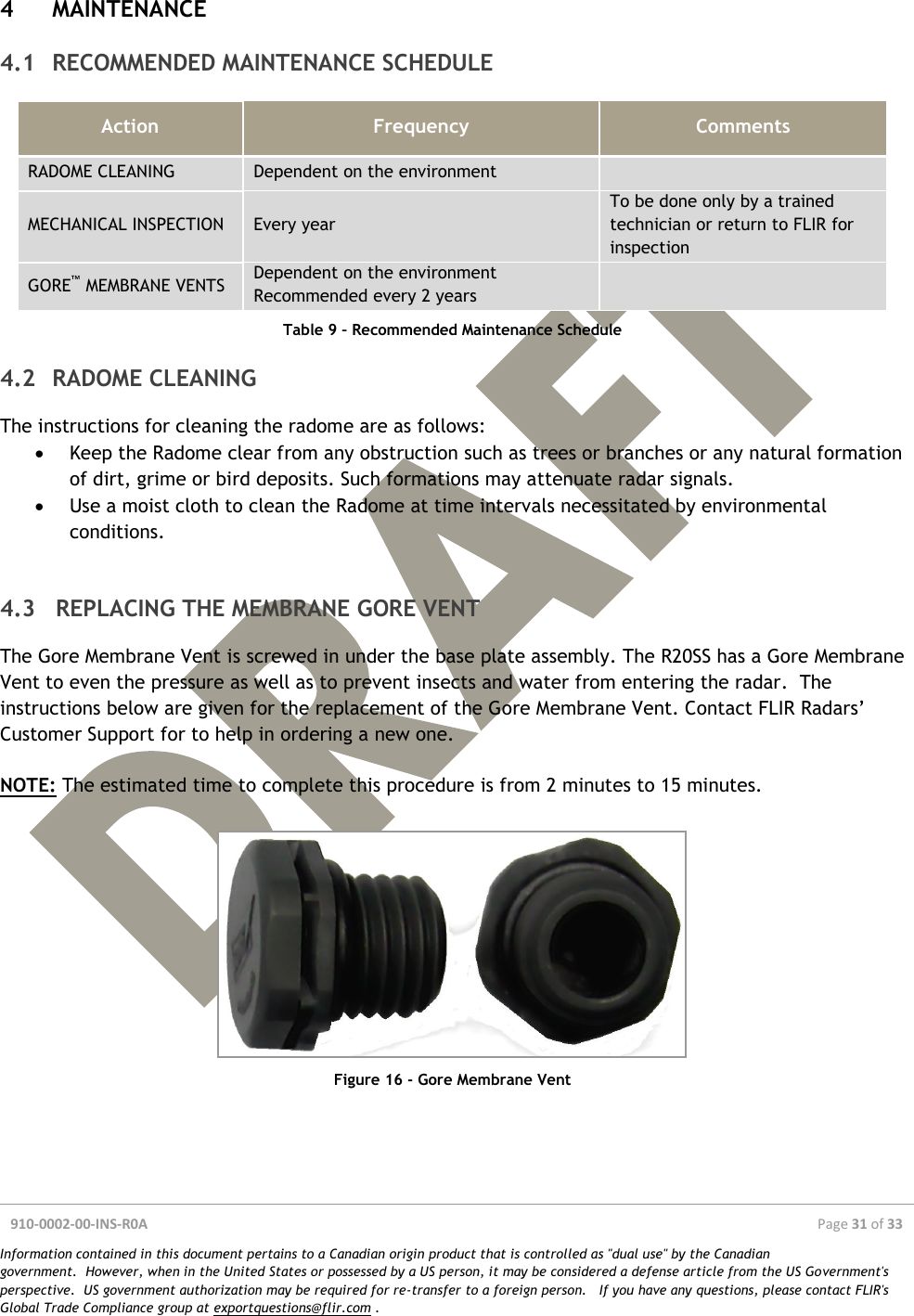  910-0002-00-INS-R0A  Page 31 of 33  Information contained in this document pertains to a Canadian origin product that is controlled as &quot;dual use&quot; by the Canadian government.  However, when in the United States or possessed by a US person, it may be considered a defense article from the US Government&apos;s perspective.  US government authorization may be required for re-transfer to a foreign person.   If you have any questions, please contact FLIR&apos;s Global Trade Compliance group at exportquestions@flir.com .  4 MAINTENANCE 4.1 RECOMMENDED MAINTENANCE SCHEDULE Action Frequency Comments RADOME CLEANING Dependent on the environment  MECHANICAL INSPECTION Every year To be done only by a trained technician or return to FLIR for inspection GORE™ MEMBRANE VENTS Dependent on the environment Recommended every 2 years  Table 9 – Recommended Maintenance Schedule 4.2 RADOME CLEANING The instructions for cleaning the radome are as follows:  Keep the Radome clear from any obstruction such as trees or branches or any natural formation of dirt, grime or bird deposits. Such formations may attenuate radar signals.  Use a moist cloth to clean the Radome at time intervals necessitated by environmental conditions.  4.3 REPLACING THE MEMBRANE GORE VENT The Gore Membrane Vent is screwed in under the base plate assembly. The R20SS has a Gore Membrane Vent to even the pressure as well as to prevent insects and water from entering the radar.  The instructions below are given for the replacement of the Gore Membrane Vent. Contact FLIR Radars’ Customer Support for to help in ordering a new one.  NOTE: The estimated time to complete this procedure is from 2 minutes to 15 minutes.   Figure 16 - Gore Membrane Vent    