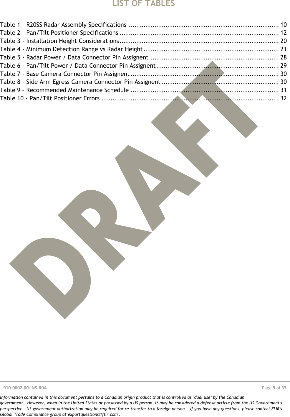  910-0002-00-INS-R0A  Page 9 of 33  Information contained in this document pertains to a Canadian origin product that is controlled as &quot;dual use&quot; by the Canadian government.  However, when in the United States or possessed by a US person, it may be considered a defense article from the US Government&apos;s perspective.  US government authorization may be required for re-transfer to a foreign person.   If you have any questions, please contact FLIR&apos;s Global Trade Compliance group at exportquestions@flir.com .  LIST OF TABLES  Table 1 – R20SS Radar Assembly Specifications .................................................................... 10 Table 2 – Pan/Tilt Positioner Specifications ........................................................................ 12 Table 3 - Installation Height Considerations ........................................................................ 20 Table 4 - Minimum Detection Range vs Radar Height ............................................................. 21 Table 5 - Radar Power / Data Connector Pin Assignent .......................................................... 28 Table 6 - Pan/Tilt Power / Data Connector Pin Assignent ....................................................... 29 Table 7 - Base Camera Connector Pin Assignent ................................................................... 30 Table 8 - Side Arm Egress Camera Connector Pin Assignent ..................................................... 30 Table 9 – Recommended Maintenance Schedule ................................................................... 31 Table 10 - Pan/Tilt Positioner Errors ................................................................................ 32     