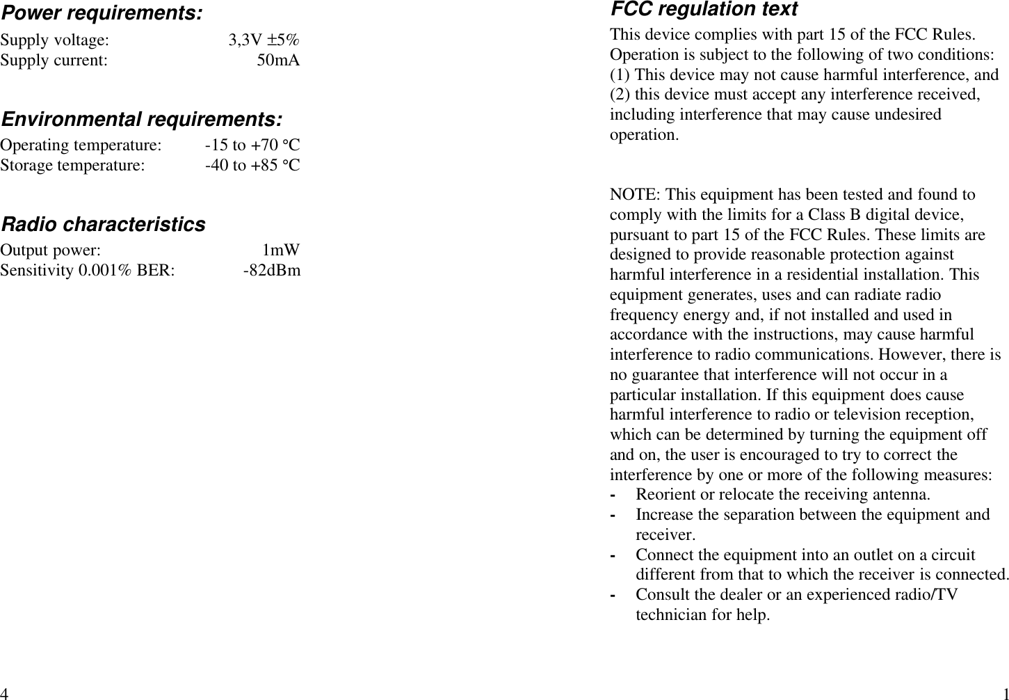   4 Power requirements: Supply voltage: 3,3V ±5% Supply current: 50mA  Environmental requirements: Operating temperature: -15 to +70 °C Storage temperature: -40 to +85 °C  Radio characteristics Output power: 1mW Sensitivity 0.001% BER: -82dBm    1 FCC regulation text This device complies with part 15 of the FCC Rules. Operation is subject to the following of two conditions: (1) This device may not cause harmful interference, and (2) this device must accept any interference received, including interference that may cause undesired operation.   NOTE: This equipment has been tested and found to comply with the limits for a Class B digital device, pursuant to part 15 of the FCC Rules. These limits are designed to provide reasonable protection against harmful interference in a residential installation. This equipment generates, uses and can radiate radio frequency energy and, if not installed and used in accordance with the instructions, may cause harmful interference to radio communications. However, there is no guarantee that interference will not occur in a particular installation. If this equipment does cause harmful interference to radio or television reception, which can be determined by turning the equipment off and on, the user is encouraged to try to correct the interference by one or more of the following measures: - Reorient or relocate the receiving antenna. - Increase the separation between the equipment and receiver. - Connect the equipment into an outlet on a circuit different from that to which the receiver is connected. - Consult the dealer or an experienced radio/TV technician for help.  