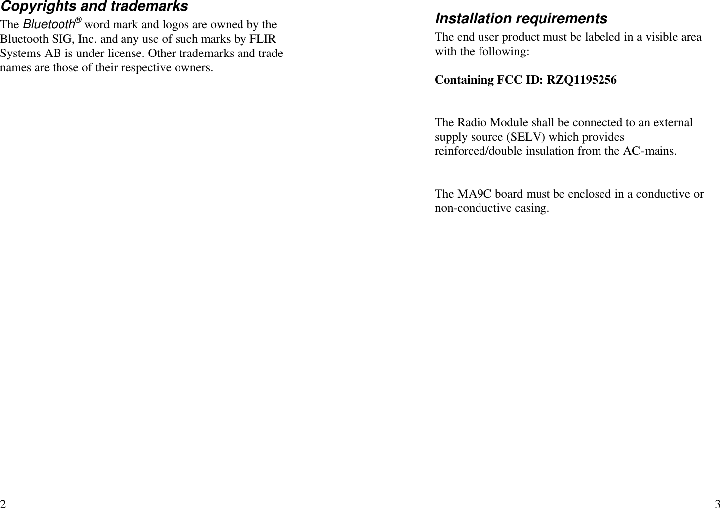   2 Copyrights and trademarks The Bluetooth® word mark and logos are owned by the Bluetooth SIG, Inc. and any use of such marks by FLIR Systems AB is under license. Other trademarks and trade names are those of their respective owners.    3 Installation requirements The end user product must be labeled in a visible area with the following:  Containing FCC ID: RZQ1195256   The Radio Module shall be connected to an external supply source (SELV) which provides reinforced/double insulation from the AC-mains.   The MA9C board must be enclosed in a conductive or non-conductive casing. 