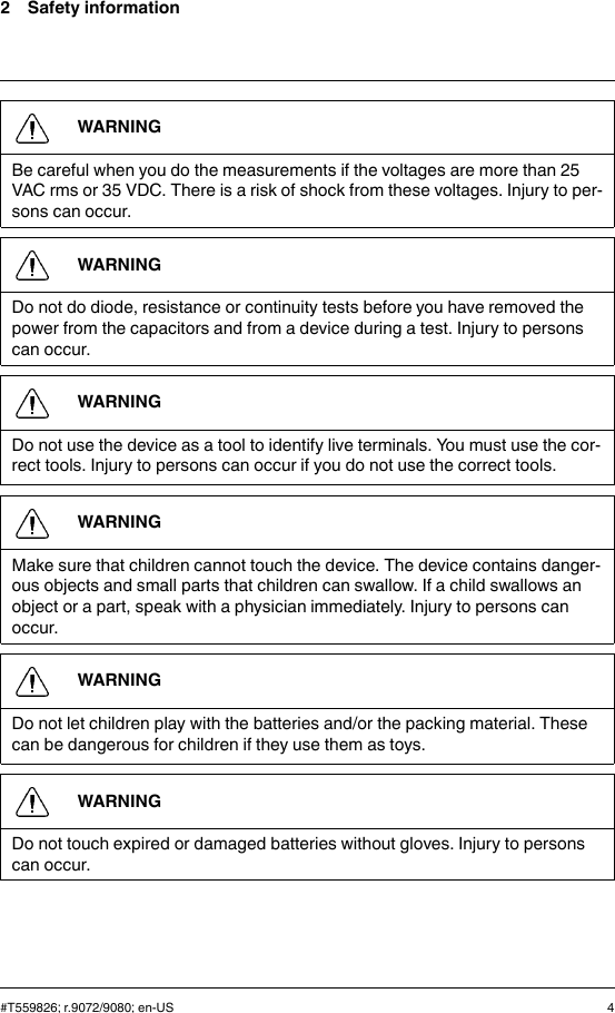 2 Safety informationWARNINGBe careful when you do the measurements if the voltages are more than 25VAC rms or 35 VDC. There is a risk of shock from these voltages. Injury to per-sons can occur.WARNINGDo not do diode, resistance or continuity tests before you have removed thepower from the capacitors and from a device during a test. Injury to personscan occur.WARNINGDo not use the device as a tool to identify live terminals. You must use the cor-rect tools. Injury to persons can occur if you do not use the correct tools.WARNINGMake sure that children cannot touch the device. The device contains danger-ous objects and small parts that children can swallow. If a child swallows anobject or a part, speak with a physician immediately. Injury to persons canoccur.WARNINGDo not let children play with the batteries and/or the packing material. Thesecan be dangerous for children if they use them as toys.WARNINGDo not touch expired or damaged batteries without gloves. Injury to personscan occur.#T559826; r.9072/9080; en-US 4