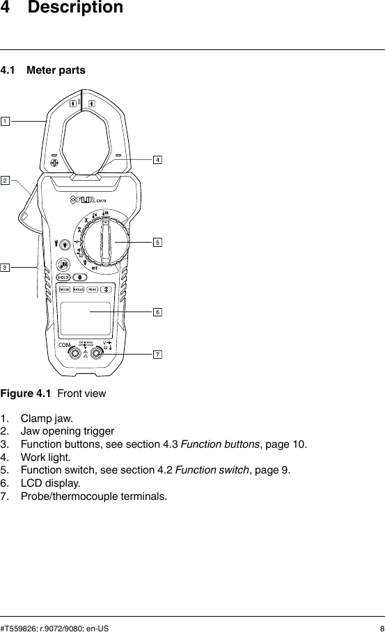 4 Description4.1 Meter partsFigure 4.1 Front view1. Clamp jaw.2. Jaw opening trigger3. Function buttons, see section 4.3 Function buttons, page 10.4. Work light.5. Function switch, see section 4.2 Function switch, page 9.6. LCD display.7. Probe/thermocouple terminals.#T559826; r.9072/9080; en-US 8