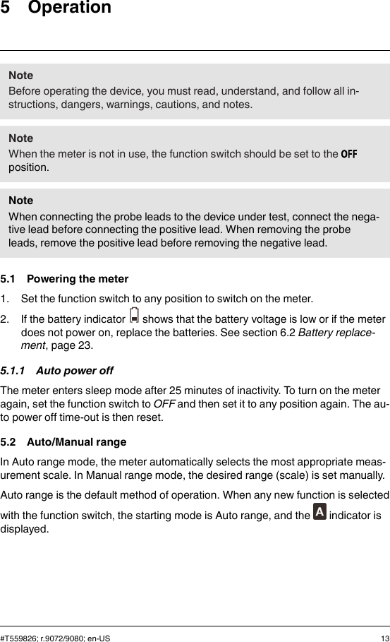 5 OperationNoteBefore operating the device, you must read, understand, and follow all in-structions, dangers, warnings, cautions, and notes.NoteWhen the meter is not in use, the function switch should be set to theposition.NoteWhen connecting the probe leads to the device under test, connect the nega-tive lead before connecting the positive lead. When removing the probeleads, remove the positive lead before removing the negative lead.5.1 Powering the meter1. Set the function switch to any position to switch on the meter.2. If the battery indicator shows that the battery voltage is low or if the meterdoes not power on, replace the batteries. See section 6.2 Battery replace-ment, page 23.5.1.1 Auto power offThe meter enters sleep mode after 25 minutes of inactivity. To turn on the meteragain, set the function switch to OFF and then set it to any position again. The au-to power off time-out is then reset.5.2 Auto/Manual rangeIn Auto range mode, the meter automatically selects the most appropriate meas-urement scale. In Manual range mode, the desired range (scale) is set manually.Auto range is the default method of operation. When any new function is selectedwith the function switch, the starting mode is Auto range, and the indicator isdisplayed.#T559826; r.9072/9080; en-US 13