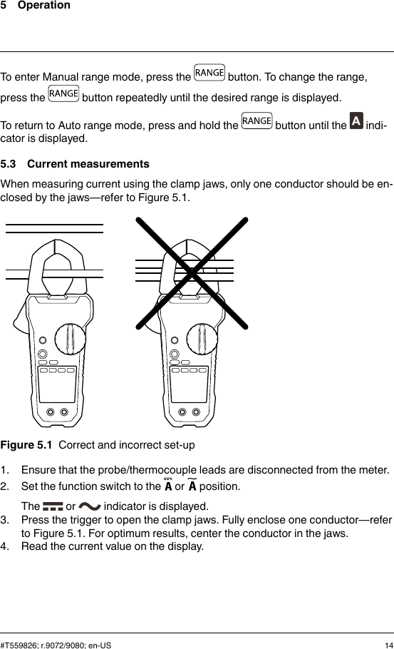 5 OperationTo enter Manual range mode, press the button. To change the range,press the button repeatedly until the desired range is displayed.To return to Auto range mode, press and hold the button until the indi-cator is displayed.5.3 Current measurementsWhen measuring current using the clamp jaws, only one conductor should be en-closed by the jaws—refer to Figure 5.1.Figure 5.1 Correct and incorrect set-up1. Ensure that the probe/thermocouple leads are disconnected from the meter.2. Set the function switch to the or position.The or indicator is displayed.3. Press the trigger to open the clamp jaws. Fully enclose one conductor—referto Figure 5.1. For optimum results, center the conductor in the jaws.4. Read the current value on the display.#T559826; r.9072/9080; en-US 14