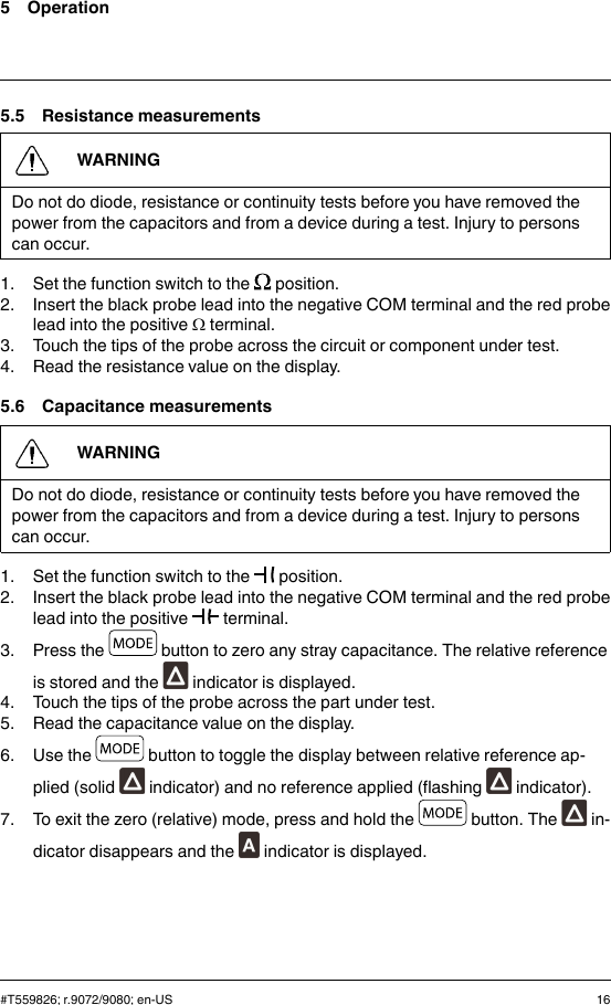 5 Operation5.5 Resistance measurementsWARNINGDo not do diode, resistance or continuity tests before you have removed thepower from the capacitors and from a device during a test. Injury to personscan occur.1. Set the function switch to the position.2. Insert the black probe lead into the negative COM terminal and the red probelead into the positive Ωterminal.3. Touch the tips of the probe across the circuit or component under test.4. Read the resistance value on the display.5.6 Capacitance measurementsWARNINGDo not do diode, resistance or continuity tests before you have removed thepower from the capacitors and from a device during a test. Injury to personscan occur.1. Set the function switch to the position.2. Insert the black probe lead into the negative COM terminal and the red probelead into the positive terminal.3. Press the button to zero any stray capacitance. The relative referenceis stored and the indicator is displayed.4. Touch the tips of the probe across the part under test.5. Read the capacitance value on the display.6. Use the button to toggle the display between relative reference ap-plied (solid indicator) and no reference applied (flashing indicator).7. To exit the zero (relative) mode, press and hold the button. The in-dicator disappears and the indicator is displayed.#T559826; r.9072/9080; en-US 16