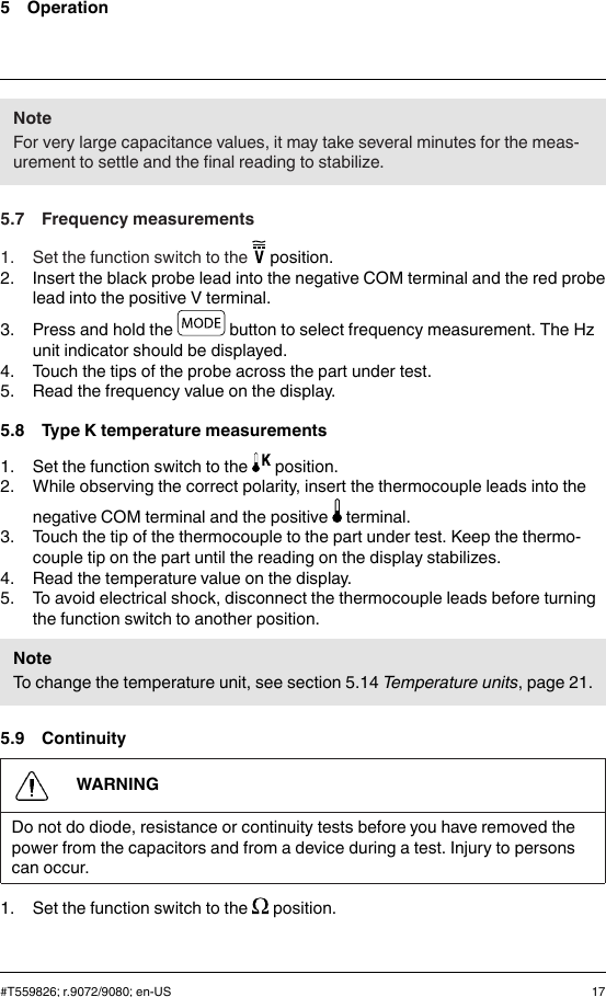 5 OperationNoteFor very large capacitance values, it may take several minutes for the meas-urement to settle and the final reading to stabilize.5.7 Frequency measurements1. Set the function switch to the position.2. Insert the black probe lead into the negative COM terminal and the red probelead into the positive V terminal.3. Press and hold the button to select frequency measurement. The Hzunit indicator should be displayed.4. Touch the tips of the probe across the part under test.5. Read the frequency value on the display.5.8 Type K temperature measurements1. Set the function switch to the position.2. While observing the correct polarity, insert the thermocouple leads into thenegative COM terminal and the positive terminal.3. Touch the tip of the thermocouple to the part under test. Keep the thermo-couple tip on the part until the reading on the display stabilizes.4. Read the temperature value on the display.5. To avoid electrical shock, disconnect the thermocouple leads before turningthe function switch to another position.NoteTo change the temperature unit, see section 5.14 Temperature units, page 21.5.9 ContinuityWARNINGDo not do diode, resistance or continuity tests before you have removed thepower from the capacitors and from a device during a test. Injury to personscan occur.1. Set the function switch to the position.#T559826; r.9072/9080; en-US 17