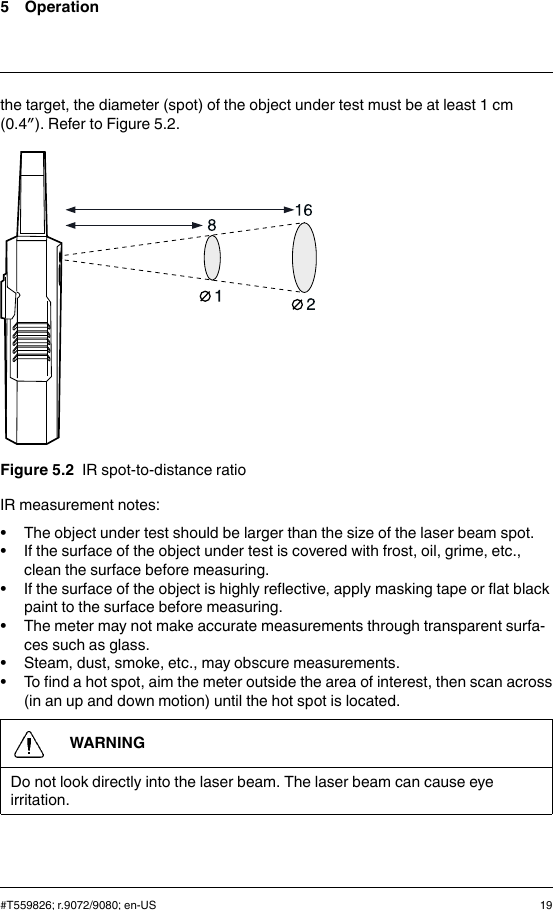 5 Operationthe target, the diameter (spot) of the object under test must be at least 1 cm(0.4″). Refer to Figure 5.2.Figure 5.2 IR spot-to-distance ratioIR measurement notes:• The object under test should be larger than the size of the laser beam spot.• If the surface of the object under test is covered with frost, oil, grime, etc.,clean the surface before measuring.• If the surface of the object is highly reflective, apply masking tape or flat blackpaint to the surface before measuring.• The meter may not make accurate measurements through transparent surfa-ces such as glass.• Steam, dust, smoke, etc., may obscure measurements.• To find a hot spot, aim the meter outside the area of interest, then scan across(in an up and down motion) until the hot spot is located.WARNINGDo not look directly into the laser beam. The laser beam can cause eyeirritation.#T559826; r.9072/9080; en-US 19