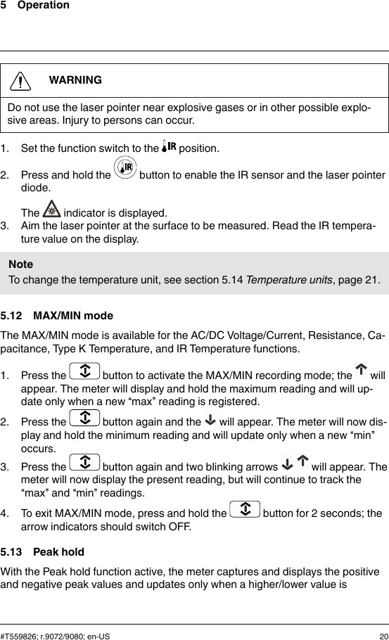 5 OperationWARNINGDo not use the laser pointer near explosive gases or in other possible explo-sive areas. Injury to persons can occur.1. Set the function switch to the position.2. Press and hold the button to enable the IR sensor and the laser pointerdiode.The indicator is displayed.3. Aim the laser pointer at the surface to be measured. Read the IR tempera-ture value on the display.NoteTo change the temperature unit, see section 5.14 Temperature units, page 21.5.12 MAX/MIN modeThe MAX/MIN mode is available for the AC/DC Voltage/Current, Resistance, Ca-pacitance, Type K Temperature, and IR Temperature functions.1. Press the button to activate the MAX/MIN recording mode; the willappear. The meter will display and hold the maximum reading and will up-date only when a new “max” reading is registered.2. Press the button again and the will appear. The meter will now dis-play and hold the minimum reading and will update only when a new “min”occurs.3. Press the button again and two blinking arrows will appear. Themeter will now display the present reading, but will continue to track the“max” and “min” readings.4. To exit MAX/MIN mode, press and hold the button for 2 seconds; thearrow indicators should switch OFF.5.13 Peak holdWith the Peak hold function active, the meter captures and displays the positiveand negative peak values and updates only when a higher/lower value is#T559826; r.9072/9080; en-US 20