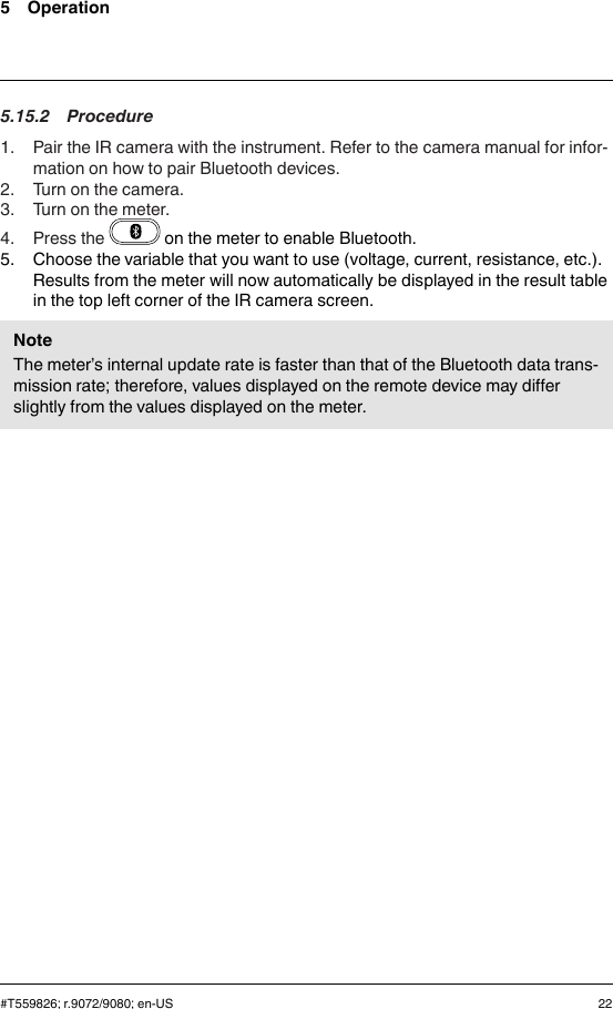 5 Operation5.15.2 Procedure1. Pair the IR camera with the instrument. Refer to the camera manual for infor-mation on how to pair Bluetooth devices.2. Turn on the camera.3. Turn on the meter.4. Press the on the meter to enable Bluetooth.5. Choose the variable that you want to use (voltage, current, resistance, etc.).Results from the meter will now automatically be displayed in the result tablein the top left corner of the IR camera screen.NoteThe meter’s internal update rate is faster than that of the Bluetooth data trans-mission rate; therefore, values displayed on the remote device may differslightly from the values displayed on the meter.#T559826; r.9072/9080; en-US 22