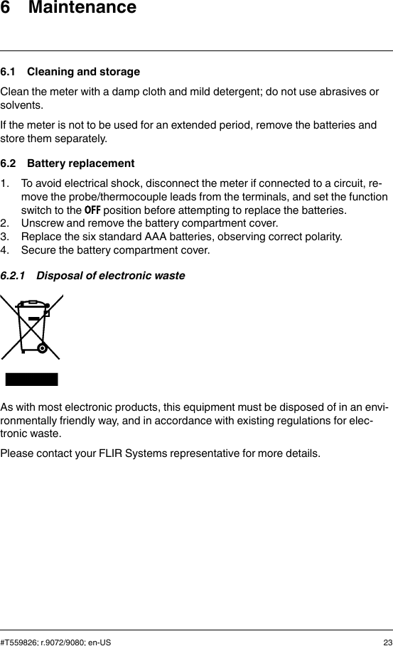 6 Maintenance6.1 Cleaning and storageClean the meter with a damp cloth and mild detergent; do not use abrasives orsolvents.If the meter is not to be used for an extended period, remove the batteries andstore them separately.6.2 Battery replacement1. To avoid electrical shock, disconnect the meter if connected to a circuit, re-move the probe/thermocouple leads from the terminals, and set the functionswitch to the position before attempting to replace the batteries.2. Unscrew and remove the battery compartment cover.3. Replace the six standard AAA batteries, observing correct polarity.4. Secure the battery compartment cover.6.2.1 Disposal of electronic wasteAs with most electronic products, this equipment must be disposed of in an envi-ronmentally friendly way, and in accordance with existing regulations for elec-tronic waste.Please contact your FLIR Systems representative for more details.#T559826; r.9072/9080; en-US 23