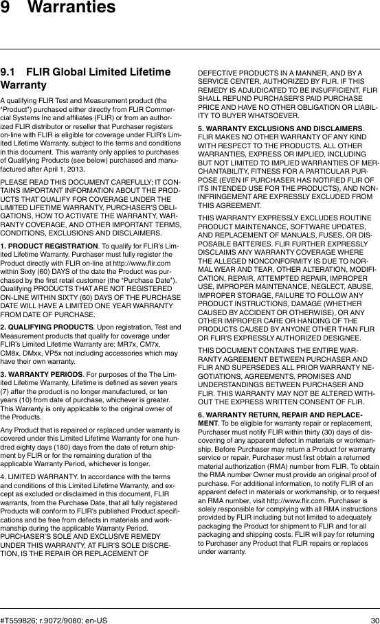 9 Warranties9.1 FLIR Global Limited LifetimeWarrantyA qualifying FLIR Test and Measurement product (the“Product”) purchased either directly from FLIR Commer-cial Systems Inc and affiliates (FLIR) or from an author-ized FLIR distributor or reseller that Purchaser registerson-line with FLIR is eligible for coverage under FLIR’s Lim-ited Lifetime Warranty, subject to the terms and conditionsin this document. This warranty only applies to purchasesof Qualifying Products (see below) purchased and manu-factured after April 1, 2013.PLEASE READ THIS DOCUMENT CAREFULLY; IT CON-TAINS IMPORTANT INFORMATION ABOUT THE PROD-UCTS THAT QUALIFY FOR COVERAGE UNDER THELIMITED LIFETIME WARRANTY, PURCHASER’S OBLI-GATIONS, HOW TO ACTIVATE THE WARRANTY, WAR-RANTY COVERAGE, AND OTHER IMPORTANT TERMS,CONDITIONS, EXCLUSIONS AND DISCLAIMERS.1. PRODUCT REGISTRATION. To qualify for FLIR’s Lim-ited Lifetime Warranty, Purchaser must fully register theProduct directly with FLIR on-line at http://www.flir.comwithin Sixty (60) DAYS of the date the Product was pur-chased by the first retail customer (the “Purchase Date”).Qualifying PRODUCTS THAT ARE NOT REGISTEREDON-LINE WITHIN SIXTY (60) DAYS OF THE PURCHASEDATE WILL HAVE A LIMITED ONE YEAR WARRANTYFROM DATE OF PURCHASE.2. QUALIFYING PRODUCTS. Upon registration, Test andMeasurement products that qualify for coverage underFLIR’s Limited Lifetime Warranty are: MR7x, CM7x,CM8x, DMxx, VP5x not including accessories which mayhave their own warranty.3. WARRANTY PERIODS. For purposes of the The Lim-ited Lifetime Warranty, Lifetime is defined as seven years(7) after the product is no longer manufactured, or tenyears (10) from date of purchase, whichever is greater.This Warranty is only applicable to the original owner ofthe Products.Any Product that is repaired or replaced under warranty iscovered under this Limited Lifetime Warranty for one hun-dred eighty days (180) days from the date of return ship-ment by FLIR or for the remaining duration of theapplicable Warranty Period, whichever is longer.4. LIMITED WARRANTY. In accordance with the termsand conditions of this Limited Lifetime Warranty, and ex-cept as excluded or disclaimed in this document, FLIRwarrants, from the Purchase Date, that all fully registeredProducts will conform to FLIR’s published Product specifi-cations and be free from defects in materials and work-manship during the applicable Warranty Period.PURCHASER’S SOLE AND EXCLUSIVE REMEDYUNDER THIS WARRANTY, AT FLIR’S SOLE DISCRE-TION, IS THE REPAIR OR REPLACEMENT OFDEFECTIVE PRODUCTS IN A MANNER, AND BY ASERVICE CENTER, AUTHORIZED BY FLIR. IF THISREMEDY IS ADJUDICATED TO BE INSUFFICIENT, FLIRSHALL REFUND PURCHASER’S PAID PURCHASEPRICE AND HAVE NO OTHER OBLIGATION OR LIABIL-ITY TO BUYER WHATSOEVER.5. WARRANTY EXCLUSIONS AND DISCLAIMERS.FLIR MAKES NO OTHER WARRANTY OF ANY KINDWITH RESPECT TO THE PRODUCTS. ALL OTHERWARRANTIES, EXPRESS OR IMPLIED, INCLUDINGBUT NOT LIMITED TO IMPLIED WARRANTIES OF MER-CHANTABILITY, FITNESS FOR A PARTICULAR PUR-POSE (EVEN IF PURCHASER HAS NOTIFIED FLIR OFITS INTENDED USE FOR THE PRODUCTS), AND NON-INFRINGEMENT ARE EXPRESSLY EXCLUDED FROMTHIS AGREEMENT.THIS WARRANTY EXPRESSLY EXCLUDES ROUTINEPRODUCT MAINTENANCE, SOFTWARE UPDATES,AND REPLACEMENT OF MANUALS, FUSES, OR DIS-POSABLE BATTERIES. FLIR FURTHER EXPRESSLYDISCLAIMS ANY WARRANTY COVERAGE WHERETHE ALLEGED NONCONFORMITY IS DUE TO NOR-MAL WEAR AND TEAR, OTHER ALTERATION, MODIFI-CATION, REPAIR, ATTEMPTED REPAIR, IMPROPERUSE, IMPROPER MAINTENANCE, NEGLECT, ABUSE,IMPROPER STORAGE, FAILURE TO FOLLOW ANYPRODUCT INSTRUCTIONS, DAMAGE (WHETHERCAUSED BY ACCIDENT OR OTHERWISE), OR ANYOTHER IMPROPER CARE OR HANDING OF THEPRODUCTS CAUSED BY ANYONE OTHER THAN FLIROR FLIR’S EXPRESSLY AUTHORIZED DESIGNEE.THIS DOCUMENT CONTAINS THE ENTIRE WAR-RANTY AGREEMENT BETWEEN PURCHASER ANDFLIR AND SUPERSEDES ALL PRIOR WARRANTY NE-GOTIATIONS, AGREEMENTS, PROMISES ANDUNDERSTANDINGS BETWEEN PURCHASER ANDFLIR. THIS WARRANTY MAY NOT BE ALTERED WITH-OUT THE EXPRESS WRITTEN CONSENT OF FLIR.6. WARRANTY RETURN, REPAIR AND REPLACE-MENT. To be eligible for warranty repair or replacement,Purchaser must notify FLIR within thirty (30) days of dis-covering of any apparent defect in materials or workman-ship. Before Purchaser may return a Product for warrantyservice or repair, Purchaser must first obtain a returnedmaterial authorization (RMA) number from FLIR. To obtainthe RMA number Owner must provide an original proof ofpurchase. For additional information, to notify FLIR of anapparent defect in materials or workmanship, or to requestan RMA number, visit http://www.flir.com. Purchaser issolely responsible for complying with all RMA instructionsprovided by FLIR including but not limited to adequatelypackaging the Product for shipment to FLIR and for allpackaging and shipping costs. FLIR will pay for returningto Purchaser any Product that FLIR repairs or replacesunder warranty.#T559826; r.9072/9080; en-US 30