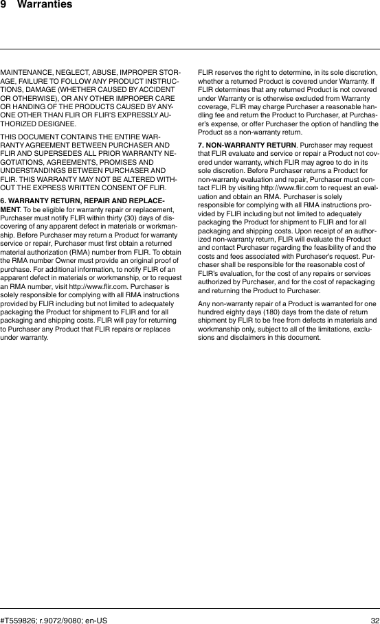 9 WarrantiesMAINTENANCE, NEGLECT, ABUSE, IMPROPER STOR-AGE, FAILURE TO FOLLOW ANY PRODUCT INSTRUC-TIONS, DAMAGE (WHETHER CAUSED BY ACCIDENTOR OTHERWISE), OR ANY OTHER IMPROPER CAREOR HANDING OF THE PRODUCTS CAUSED BY ANY-ONE OTHER THAN FLIR OR FLIR’S EXPRESSLY AU-THORIZED DESIGNEE.THIS DOCUMENT CONTAINS THE ENTIRE WAR-RANTY AGREEMENT BETWEEN PURCHASER ANDFLIR AND SUPERSEDES ALL PRIOR WARRANTY NE-GOTIATIONS, AGREEMENTS, PROMISES ANDUNDERSTANDINGS BETWEEN PURCHASER ANDFLIR. THIS WARRANTY MAY NOT BE ALTERED WITH-OUT THE EXPRESS WRITTEN CONSENT OF FLIR.6. WARRANTY RETURN, REPAIR AND REPLACE-MENT. To be eligible for warranty repair or replacement,Purchaser must notify FLIR within thirty (30) days of dis-covering of any apparent defect in materials or workman-ship. Before Purchaser may return a Product for warrantyservice or repair, Purchaser must first obtain a returnedmaterial authorization (RMA) number from FLIR. To obtainthe RMA number Owner must provide an original proof ofpurchase. For additional information, to notify FLIR of anapparent defect in materials or workmanship, or to requestan RMA number, visit http://www.flir.com. Purchaser issolely responsible for complying with all RMA instructionsprovided by FLIR including but not limited to adequatelypackaging the Product for shipment to FLIR and for allpackaging and shipping costs. FLIR will pay for returningto Purchaser any Product that FLIR repairs or replacesunder warranty.FLIR reserves the right to determine, in its sole discretion,whether a returned Product is covered under Warranty. IfFLIR determines that any returned Product is not coveredunder Warranty or is otherwise excluded from Warrantycoverage, FLIR may charge Purchaser a reasonable han-dling fee and return the Product to Purchaser, at Purchas-er’s expense, or offer Purchaser the option of handling theProduct as a non-warranty return.7. NON-WARRANTY RETURN. Purchaser may requestthat FLIR evaluate and service or repair a Product not cov-ered under warranty, which FLIR may agree to do in itssole discretion. Before Purchaser returns a Product fornon-warranty evaluation and repair, Purchaser must con-tact FLIR by visiting http://www.flir.com to request an eval-uation and obtain an RMA. Purchaser is solelyresponsible for complying with all RMA instructions pro-vided by FLIR including but not limited to adequatelypackaging the Product for shipment to FLIR and for allpackaging and shipping costs. Upon receipt of an author-ized non-warranty return, FLIR will evaluate the Productand contact Purchaser regarding the feasibility of and thecosts and fees associated with Purchaser’s request. Pur-chaser shall be responsible for the reasonable cost ofFLIR’s evaluation, for the cost of any repairs or servicesauthorized by Purchaser, and for the cost of repackagingand returning the Product to Purchaser.Any non-warranty repair of a Product is warranted for onehundred eighty days (180) days from the date of returnshipment by FLIR to be free from defects in materials andworkmanship only, subject to all of the limitations, exclu-sions and disclaimers in this document.#T559826; r.9072/9080; en-US 32