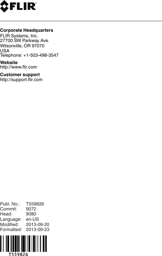 last pagePubl. No.: T559826Commit: 9072Head: 9080Language: en-USModified: 2013-09-20Formatted: 2013-09-23Corporate HeadquartersFLIR Systems, Inc.27700 SW Parkway Ave.Wilsonville, OR 97070USATelephone: +1-503-498-3547Websitehttp://www.flir.comCustomer supporthttp://support.flir.com