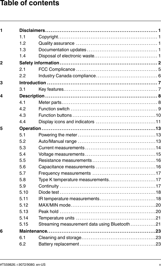 Table of contents1 Disclaimers. . . . . . . . . . . . . . .. . . . . . . . . . . . . . . . . .. . . . . . . . . . . . . . . . . .. . . . . . . . . . . 11.1 Copyright. . . . . . . . . . . . . . . . . . . . . .. . . . . . . . . . . . . . . . . .. . . . . . . . . . . . . . . 11.2 Quality assurance . . . . . . . . . . . . . . . .. . . . . . . . . . . . . . . . . .. . . . . . . . . . . 11.3 Documentation updates . . . . . . . . . . . . . . . . .. . . . . . . . . . . . . . . . . .. . . . 11.4 Disposal of electronic waste. . . . . . . . . . . . . . . . . . . . . . . . . . .. . . . . . . . 12 Safety information . . . . . . . . . . . . . .. . . . . . . . . . . . . . . . . .. . . . . . . . . . . . . . . . . .. . . . 22.1 FCC Complicance . . . . . . . . . . . . . . . . . . . . . . . . . . . . . .. . . . . . . . . . . . . . . 52.2 Industry Canada compliance . . . . .. . . . . . . . . . . . . . . . . .. . . . . . . . . . . 63 Introduction . . . . . . . . . . . . . . . . . . . . .. . . . . . . . . . . . . . . . . .. . . . . . . . . . . . . . . . . . . . .. 73.1 Key features. . . . . . . . . . . . . . . . . . .. . . . . . . . . . . . . . . . . .. . . . . . . . . . . . . . . 74 Description . . . . . . . . . . . . . . . . . . . . . . . . . . . . .. . . . . . . . . . . . . . . . . .. . . . . . . . . . . . . . . 84.1 Meter parts. . . . . .. . . . . . . . . . . . . . . . . .. . . . . . . . . . . . . . . . . . . . .. . . . . . . . 84.2 Function switch . . . . . . . . . . . . . . . . . . . . . . . . . . . . .. . . . . . . . . . . . . . . . . .. 94.3 Function buttons . . . . . . . . . . . . . . . . . . . . .. . . . . . . . . . . . . . . . . .. . . . . . .104.4 Display icons and indicators . . . . . . . . . . . . . . . . . . . . . . .. . . . . . . . . .115 Operation . . . . . . . . . . . . . . . . .. . . . . . . . . . . . . . . . . .. . . . . . . . . . . . . . . . . .. . . . . . . . . .135.1 Powering the meter . . . . . . . . . . . . . . . . . . . . . . . . . . . . . . . . .. . . . . . . . . .135.2 Auto/Manual range . . . . . . . . . . . . . . . . . .. . . . . . . . . . . . . . . . . .. . . . . . .135.3 Current measurements . . . . . . . . . . . . . .. . . . . . . . . . . . . . . . . .. . . . . . .145.4 Voltage measurements . . . . . . . . . . . . . .. . . . . . . . . . . . . . . . . . . . . .. . .155.5 Resistance measurements . . . . . . . . . . . . . . . . .. . . . . . . . . . . . . . . . . .165.6 Capacitance measurements . . . . . . . . . . . . . . . . . . .. . . . . . . . . . . . . .165.7 Frequency measurements . . . . . . . . . . . . . .. . . . . . . . . . . . . . . . . . . . .175.8 Type K temperature measurements. . . . . . . . . . . . . . . . . . . . . . .. . .175.9 Continuity . . . . . . . . . . . . . . . . . . . . . . . . .. . . . . . . . . . . . . . . . . .. . . . . . . . . .175.10 Diode test . . . . . . . . . . . . . . . . . .. . . . . . . . . . . . . . . . .. . . . . . . . . . . . . . . . . .185.11 IR temperature measurements. . . . . . . . . . . . . . . . .. . . . . . . . . . . . . .185.12 MAX/MIN mode. . . . . . . . . . . .. . . . . . . . . . . . . . . . .. . . . . . . . . . . . . . . . . .205.13 Peak hold . . . . . . . . . . . . . . . . . . . . . . . . . . . .. . . . . . . . . . . . . . . . . .. . . . . . .205.14 Temperature units . . . . . . . . .. . . . . . . . . . . . . . . . .. . . . . . . . . . . . . . . . . .215.15 Streaming measurement data using Bluetooth . . . . . . . . . . . . . .216 Maintenance. . . . . . . . . . . . . . . . . . . . .. . . . . . . . . . . . . . . . . .. . . . . . . . . . . . . . . . . .. . .236.1 Cleaning and storage. . . . . . . . . . . . . . . . . . . . . . .. . . . . . . . . . . . . . . . . .236.2 Battery replacement . . . . . . . . . . . . . . . . . . . . . . . . . . . . . . . .. . . . . . . . . .23#T559826; r.9072/9080; en-US v