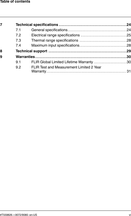 Table of contents7 Technical specifications . . . . . . . . . . . . . . . . . . . . . . . . .. . . . . . . . . . . . . . . . . .. . .247.1 General specifications . . . . .. . . . . . . . . . . . . . . . .. . . . . . . . . . . . . . . . . .247.2 Electrical range specifications . . . . . . . . . . . . .. . . . . . . . . . . . . . . . . .257.3 Thermal range specifications . . . . . . . . . . . . . .. . . . . . . . . . . . . . . . . .287.4 Maximum input specifications. . . . . . . . . . . . . . . . . .. . . . . . . . . . . . . .288 Technical support . . . . . . . . . . . . . . . . . . . . . . . . .. . . . . . . . . . . . . . . . . .. . . . . . . . . .299 Warranties . . . . . . . . . . . . . . . . . . . . . . .. . . . . . . . . . . . . . . . . .. . . . . . . . . . . . . . . . . .. . .309.1 FLIR Global Limited Lifetime Warranty . . . . . . . .. . . . . . . . . . . . . .309.2 FLIR Test and Measurement Limited 2 YearWarranty . . . . . . . . . . . . . . . . . .. . . . . . . . . . . . . . . . . . . . .. . . . . . . . . . . . . . . 31#T559826; r.9072/9080; en-US vi