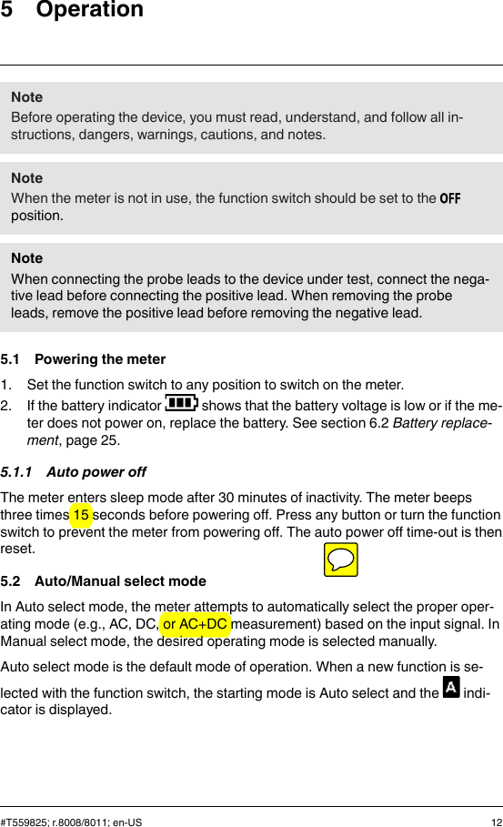 5 OperationNoteBefore operating the device, you must read, understand, and follow all in-structions, dangers, warnings, cautions, and notes.NoteWhen the meter is not in use, the function switch should be set to theposition.NoteWhen connecting the probe leads to the device under test, connect the nega-tive lead before connecting the positive lead. When removing the probeleads, remove the positive lead before removing the negative lead.5.1 Powering the meter1. Set the function switch to any position to switch on the meter.2. If the battery indicator shows that the battery voltage is low or if the me-ter does not power on, replace the battery. See section 6.2 Battery replace-ment, page 25.5.1.1 Auto power offThe meter enters sleep mode after 30 minutes of inactivity. The meter beepsthree times 15 seconds before powering off. Press any button or turn the functionswitch to prevent the meter from powering off. The auto power off time-out is thenreset.5.2 Auto/Manual select modeIn Auto select mode, the meter attempts to automatically select the proper oper-ating mode (e.g., AC, DC, or AC+DC measurement) based on the input signal. InManual select mode, the desired operating mode is selected manually.Auto select mode is the default mode of operation. When a new function is se-lected with the function switch, the starting mode is Auto select and the indi-cator is displayed.#T559825; r.8008/8011; en-US 12