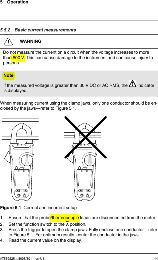 5 Operation5.5.2 Basic current measurementsWARNINGDo not measure the current on a circuit when the voltage increases to morethan 600 V. This can cause damage to the instrument and can cause injury topersons.NoteIf the measured voltage is greater than 30 V DC or AC RMS, the indicatoris displayed.When measuring current using the clamp jaws, only one conductor should be en-closed by the jaws—refer to Figure 5.1.Figure 5.1 Correct and incorrect setup1. Ensure that the probe/thermocouple leads are disconnected from the meter.2. Set the function switch to the position.3. Press the trigger to open the clamp jaws. Fully enclose one conductor—referto Figure 5.1. For optimum results, center the conductor in the jaws.4. Read the current value on the display.#T559825; r.8008/8011; en-US 14